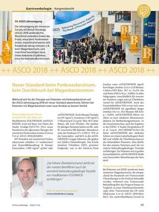 Neuer Standard beim Pankreaskarzinom,
kein Durchbruch bei Magenkarzinomen
Während sich für die Therapie von Patienten mit Pankreaskarzinom auf
der ASCO-Jahrestagung 2018 ein neuer Standard abzeichnete, führten bei
Patienten mit Magenkarzinom zwei neue Ansätze zu keinem Vorteil.
Pankreaskarzinom: Neuer
Standard für die Adjuvans
Modifiziertes FOLFIRINOX (mFOLFI-
RINOX) wird auf Basis von Daten der
Studie Prodige-24/CCTG PA.6 neuer
Standard in der adjuvanten Therapie des
resezierten Pankreaskarzinoms [Conroy
T et al. ASCO. 2018;LBA4001].
493 Patienten mit reseziertem Pankre-
askarzinom erhielten 1:1 randomisiert
eine Kontrollbehandlung (6 Monate
Gemcitabin; 1.000  mg/m² q3/4w) oder
mFOLFIRINOX: Sechs Monate Oxalipla-
tin (85 mg/m²), Irinotecan (150 mg/m²),
5-Fluorouracil (2,4 g/m² über 48 h ohne
Bolus), alle zwei Wochen. Die median
64-jährigen Patienten hatten ein R0- oder
R1-reseziertes M0 duktales Adenokarzi-
nom des Pankreas (T1–4 N0/1). 79% in
der Gemcitabin- und 66% in der mFOL-
FIRINOX-Gruppe bekamen alle geplan-
ten Zyklen Chemotherapie. Das krank-
heitsfreie Überleben (DFS), primärer
Endpunkt, war in der Intent-to-Treat-
Analyse unter mFOLFIRINOX signifi-
kant länger (median 21,6 vs 12,8 Monate;
3-Jahres-DFS-Rate: 39,7 vs. 21,4%; Ha-
zard Ratio [HR] 0,58, p < 0,0001). In allen
Subgruppen, einschließlich R1-resezier-
ten Tumoren, zeigte sich ein Überlebens-
vorteil für mFOLFIRINOX. Auch das
Gesamtüberleben (OS) erwies sich unter
mFOLFIRINOX als signifikant länger
(median 54,5 vs. 35,0 Monate; HR 0,63;
p < 0,003). mFOLFIRINOX führte vor
allem zu einer stärkeren Metastasenre-
duktion im Beobachtungszeitraum. In
der Zusammenschau, auch der Ergebnis-
se der ESPAC-4-Studie [Neoptolemos JP
et al. Lancet. 2017;389(10073):1011-24],
bietet mFOLFIRINOX den stärksten
Schutz vor einem tumorbedingten Rück-
fall und erhöht die Überlebenschancen
der behandelten Patienten. Dies dürfte
bei den meisten Patienten auch die ver-
mehrte behandlungsbedingte Toxizität
rechtfertigen. Für Patienten mit zu großer
Komorbidität für mFOLFIRINOX bleibt
eine Gemcitabin-Monotherapie der Stan-
dard.
Magenkarzinom: Status quo bleibt
Bei Patienten mit HER2-positivem meta-
stasiertem Magenkarzinom, die entspre-
chend des Standards mit Trastuzumab/
Chemotherapie in der Erstlinie behandelt
wurden, verbessert eine Trastuzumab-
Behandlung über den Progress hinaus im
Vergleich zu einer Zweitlinienchemothe-
rapie ohne Trastuzumab das OS nicht
[Makiyama A et al. ASCO. 2018;Abstr
4011]. Ein nachvollziehbarer Grund ist
©XXXXXXXXXXXXX
++ ASCO 2018 ++ ASCO 2018 ++ ASCO 2018 ++
©ASCO/RodneyWhite2018
Prof. Dr. med. Florian Lordick
Universitätsklinikum Leipzig
©StefanStraube/UKL
„Die höhere Überlebenschance dürfte bei
den meisten Betroﬀenen auch die
vermehrte behandlungsbedingte Toxizität
von modiﬁziertem FOLFIRINOX
rechtfertigen.“
54. ASCO-Jahrestagung
Die Jahrestagung der American
Society of Clinical Oncology
(ASCO) 2018 verdeutlichte:
Manchmal verändern Daten die
Praxis, etwa beim Pankreaskar-
zinom, manchmal erweisen sich
Ansätze als wenig wirksam, z.B.
beim Magenkarzinom, und
manchmal bestätigen neue
Daten bekannte Ergebnisse,
etwa bei Kolorektalkarzinomen.
Im Focus Onkologie 2018; 21 (7-8) 65
Gastroonkologie Kongressbericht
 