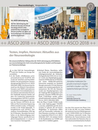 Testen, Impfen, Hemmen: Aktuelles aus
der Neuroonkologie
Die wissenschaftlichen Höhepunkte der ASCO-Jahrestagung 2018 bildeten
aus neuroonkologischer Sicht immuntherapeutische Studien und Konzepte
zur Präzisionsonkologie.
Aus dem Feld der Immuntherapie
sind drei Studien aus Europa her-
vorzuheben:
1. In der Studie „Glioblastoma active
personalized vaccine“ (GAPVAC-101)
wurde die Sicherheit und Durchführ-
barkeit von personalisierter Immun-
therapie gezeigt [Wick W et al. ASCO.
2018;Abstr 2000]. Das Konsortium be-
stand aus den Biotech Unternehmen
Immatics und TRON und mehreren
europäischen Universitätskliniken so-
wie weiteren internationalen Partnern.
Die Impfstoffe basierten hierbei auf
dem von Leukozyten präsentierten
Immunpeptidom (APVAC1) und den
mutmaßlich immunogenen Mutatio-
nen des Tumors (APVAC2), die mit-
hilfe von Next Generation Sequencing
(NGS) ermittelt wurden. 15 Patienten
wurden in der Studie behandelt, 11
komplettierten auch APVAC2. Das
mediane Gesamtüberleben (OS) lag
bei 29 Monaten. Besonders hervorzu-
heben ist die Rückverfolgung einer
Subgruppe Vakzine-spezifischer Lym-
phozytenpopulationen in einem er-
neut resezierten Tumorgewebe.
2.Michael Platten, Mannheim, stellte
eine Studie der neuroonkologischen
Arbeitsgemeinschaft der Deutschen
Krebsgesellschaft (NOA-16) vor. In die-
ser wurde eine Peptidimpfung gegen
mutiertes IDHR132H bei 32 Patienten
mit einem IDHR132H-mutierten
Astrozytom zusätzlich zur Standard-
therapie untersucht. 93% der Patienten
zeigten eine mutationsspezifische Im-
munantwort. Bei 38% der Patienten
wurde eine Pseudoprogression nach
der Impfung MR-tomografisch nach-
gewiesen. Einzelne IDHR132H-spezi-
fische T-Zell-Klone werden zudem
aktuell funktionell analysiert [Platten
M et al. ASCO. 2018;Abstr 2001].
3. In der Phase-I-Studie VXM01 wurde
eine orale Impfung gegen VEGFR2
(„vascular endpthelial growth factor
receptor 2“) getestet, der auf Tumor-
blutgefäßen, in bestimmten Fällen
auch auf Tumorzellen vorhanden ist.
Zwei Patienten erreichten ein objekti-
ves Ansprechen [Wick W et al. ASCO.
2018;Abstr 2017]. Als nächster Schritt
ist die Kombination aus VXM01 und
einem PD-L1-Inhibitor geplant.
Aus den USA stammt eine Phase-I-Stu-
die, in der AG-881, ein oraler Inhibitor
der mutierten Isocitrat-Dehydrogenasen
1 und 2 (IDH1/IDH2), bei 52 Patienten
mit Gliomen untersucht wurde. Eine
Reduktion des Tumorvolumens wurde
hier insbesondere bei Patienten ohne in-
itiale Kontrastmittelaufnahme beobach-
Dr. med. Tobias Keßler,
Heidelberg
Nationales Zentrum für
Tumorerkrankungen Heidelberg
©NCTHeidelberg
„Komplexe molekulare Dia-
gnostik ist technisch möglich
und hält in Studien- und The-
rapieentscheidungen Einzug.“
©ASCO/RodneyWhite2018
54. ASCO-Jahrestagung
Auf der Jahrestagung der
American Society of Clinical
Oncology (ASCO) 2018
präsentierten europäische
Wissenschaftler vor allem zur
Immuntherapie von Gliomen
positive Ergebnisse.
++ ASCO 2018 ++ ASCO 2018 ++ ASCO 2018 ++
68 Im Focus Onkologie 2018; 21 (7-8)
Neuroonkologie Kongressbericht
 