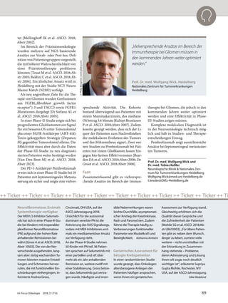 tet [Mellinghoff IK et al. ASCO. 2018;
Abstr 2002].
Im Bereich der Präzisionsonkologie
wurden mehrere auf NGS basierende
Ansätze zur Vorab- oder Post-hoc-Defi-
nition von Patientengruppen vorgestellt,
die mit höherer Wahrscheinlichkeit von
einer Präzisionstherapie profitieren
könnten [Touat M et al. ASCO. 2018;Ab-
str 2003; Baldini C et al. ASCO. 2018;Ab-
str 2004]. Ein ähnlicher Ansatz wird in
Heidelberg mit der Studie NCT Neuro
Master Match (N2M2) verfolgt.
Als neu angreifbare Ziele für die The-
rapie von Gliomen wurden Genfusionen
aus FGFR(„fibroblast growth factor
receptor“)-3 und TACC3 sowie FGFR1-
Mutationen dargelegt [Di Stefano AL et
al. ASCO. 2018;Abstr 2005].
In einer Phase-II-Studie zeigte sich bei
progredienten Glioblastomen ein Signal
für ein besseres OS unter Temozolomid
plus einer EGFR-Antikörper (ABT-414)-
Toxin-gekoppelten Strategie (Depatux-
M) gegenüber Temozolomid alleine. Die
Effektivität muss aber durch die Daten
der Phase-III-Studie zu neu diagnosti-
zierten Patienten weiter bestätigt werden
[Van Den Bent MJ et al. ASCO. 2018;
Abstr 2023].
Der PD-1-Antikörper Pembrolizumab
erwies sich in einer Phase-II-Studie bei 18
Patienten mit leptomeningealer Metasta-
sierung als sicher und zeigte eine vielver-
sprechende Aktivität. Die Kohorte
bestand überwiegend aus Patienten mit
einem Mammakarzinom, das mediane
OS betrug 3,6 Monate [Kaliopi Brastianos
P et al. ASCO. 2018;Abstr 2007]. Zudem
konnte gezeigt werden, dass sich der Li-
quor der Patienten zum Nachvollziehen
der molekularen Evolution des Tumors
und des Mikromilieus eignet. Zwei wei-
tere Studien zu Pembrolizumab bei Pati-
enten mit einem Glioblastom lassen hin-
gegen hier keinen Effekt vermuten [Rear-
don DA et al. ASCO. 2018;Abstr 2006; De
Groot et al. ASCO. 2018;Abstr 2008].
Fazit
Zusammenfassend gibt es vielverspre-
chende Ansätze im Bereich der Immun-
therapie bei Gliomen, die jedoch in den
kommenden Jahren weiter optimiert
werden und eine Effektivität in Phase-
III-Studien zeigen müssen.
Komplexe molekulare Diagnostik ist
in der Neuroonkologie technisch mög-
lich und hält in Studien- und Therapie-
entscheidungen Einzug.
Pembrolizumab zeigt aussichtsreiche
Ansätze bei leptomeningeal metastasier-
ten Tumoren.
Prof. Dr. med. Wolfgang Wick und
Dr. med. Tobias Keßler
Neurologische Klinik & Nationales Zen-
trum für Tumorerkrankungen Heidelberg
Wolfgang.Wick@med.uni-heidelberg.de
t.kessler@Dkfz-Heidelberg.de
Prof. Dr. med. Wolfgang Wick, Heidelberg
Nationales Zentrum für Tumorerkrankungen
Heidelberg
©PhilipBenjamin;www.pbenj.com.
„Vielversprechende Ansätze im Bereich der
Immuntherapie bei Gliomen müssen in
den kommenden Jahren weiter optimiert
werden.“
Neurofibromatose: Erstmals
Systemtherapie verfügbar
Der MEK1/2-Inhibitor Selumeti-
nib hat sich in einer Phase-II-Stu-
die bei Kindern mit inoperabler
plexiformer Neurofibromatose
(PN) aufgrund der hohen Rate
anhaltender Remissionen be-
währt [Gross A et al. ASCO. 2018;
Abstr 10503]. Die von der Ner-
venscheide ausgehenden, lang-
sam aber stetig wachsenden Tu-
moren könnten massive Entstel-
lungen und Schmerzen hervor-
rufen, die mit funktionellen Ein-
schränkungen einhergingen, in-
formierte Andrea Gross,
Cincinnati, OH/USA, auf der
ASCO-Jahrestagung 2018.
Ursächlich für die autosomal
dominant vererbte PN ist die
Aktivierung des RAS-Signalwegs,
sodass mit MEK-Inhibitoren erst-
mals ein medikamentöser Ansatz
zur Verfügung steht.
An der Phase-II-Studie nahmen
50 Kinder mit PN teil. 36 Patien-
ten sprachen auf Selumetinib mit
einer partiellen und oft über
mehr als ein Jahr anhaltenden
Remission an, weitere zwölf mit
einer Stabilisierung. Gross beton-
te, dass Selumetinib gut vertra-
gen wurde. Häufigste und rever-
sible Nebenwirkungen waren
leichte Durchfälle, asymptomati-
scher Anstieg der Kreatinkinase,
Rash und Paronychien. Zudem
führte die Therapie häufig zu
Verbesserungen funktioneller
Parameter wie Muskelkraft und
Beweglichkeit. Katharina Arnheim
Geriatrisches Assessment für
betagte Krebspatienten
In einer randomisierten Studie
wurde gezeigt, dass Onkologen
altersbezogene Anliegen der
Patienten häufiger ansprachen,
wenn ihnen ein geriatrisches
Assessment zur Verfügung stand.
Gleichzeitig erhöhten sich die
Qualität dieser Gespräche und
die Zufriedenheit der Patienten
[Mohile SG et al. ASCO. 2018;Ab-
str LBA10003]. „Für ältere Patien-
ten gibt es neben dem Wunsch,
länger zu leben, zumeist viele
weitere – nicht unmittelbar mit
der Erkrankung in Zusammen-
hang stehende – Probleme,
deren Adressierung und Lösung
ihnen oft sogar noch deutlich
wichtiger ist“, erläuterte Supriya
Gupta Mohile, Rochester, NY/
USA, auf der ASCO-Jahrestagung.
Silke Wedekind
++ Ticker ++ Ticker ++ Ticker ++ Ticker ++ Ticker ++ Ticker ++ Ticker ++ Ticker ++ Ticker ++ Ticker ++ Ti
Im Focus Onkologie 2018; 21 (7-8) 69
 