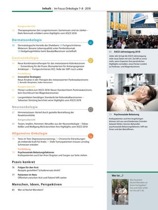 Kongressbericht
56 Therapieoptionen bei Lungentumoren: Gemeinsam sind sie stärker –
Niels Reinmuth schildert seine Highlights vom ASCO 2018
Dermatoonkologie
58 Dermatologische Vorteile des Ehelebens 59 Fortgeschrittenes
Melanom: Bessere Lebensqualität unter Pembrolizumab
59 Hedgehoginhibitor beim Basalzellkarzinom vorteilhaft
Gastroonkologie
60 Neue Kombinationstherapie für das metastasierte Kolonkarzinom
61 Entwicklung für die Praxis: Biomarkertest für Antiangiogenese-
Antikörper 61 Fortgeschrittenes HCC: Rolle der SIRT noch unklar
Fortbildung
62 Innovative Strategien
Neue Ansätze in der Therapie des metastasierten Pankreaskarzinoms
C. Benedikt Westphalen, Volker Heinemann
Kongressbericht
65 Florian Lordick zum ASCO 2018: Neuer Standard beim Pankreaskarzinom,
kein Durchbruch bei Magenkarzinomen
66 Langzeitdaten bestätigen Standards bei Kolorektalkarzinomen –
Sebastian Stintzing berichtet seine Highlights vom ASCO 2018
Neuroonkologie
67 Hirnmetastasen: Vorteil durch gezielte Bestrahlung der
Resektionshöhle
Kongressbericht
68 Testen, Impfen, Hemmen: Aktuelles aus der Neuroonkologie – Tobias
Keßler und Wolfgang Wick berichten ihre Highlights vom ASCO 2018
Allgemeine Onkologie
70 Tests im Test: Depressionsscreenings 71 Chronische Erkrankungen
als treibende Kraft für Krebs 71 Viele Tumorpatienten müssen unnötig
Schmerzen erleiden
Fortbildung
73 Psychosoziale Belastungsfaktoren
Krebspatienten auch bei ihren Ängsten und Sorgen zur Seite stehen
Praxis konkret
76 Folgen für den Arzt
Rezepte gestohlen? Schadenersatz droht!
77 Patienten im Netz
Offenheit zwischen Arzt und Patient hilft weiter
Menschen, Ideen, Perspektiven
83 Wer ist Rachel Würstlein?
65 ASCO-Jahrestagung 2018
Jedes Jahr bringt die ASCO-Jahrestagung
viele neue Daten mit sich. Da hilft es umso
mehr, wenn Experten ihre persönlichen
Highlights vorstellen, etwa Florian Lordick
zu Pankreas- und Magenkarzinom.
73 Psychosoziale Belastung
Krebspatienten und ihre Angehörigen
können sich aus verschiedensten Gründen
belastet fühlen. Kennen Behandler
psychosoziale Belastungsfaktoren, hilft das
ihnen und den Betroffenen.
Wer ist ...?
Was fasziniert
Rachel Würstlein an
ihrem Fachgebiet?
Das und mehr erfah-
ren Sie auf S. 83.
Inhalt Im Focus Onkologie 7–8 · 2018
 