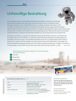 Unfreiwillige Bestrahlung
In Sciencefiction-Filmen sind die größten Übel des Kosmos Aliens, Asteroiden und Attacken
durch andere Raumfahrende. Dabei lauert zwischen den Sternen eine viel größere Gefahr:
Kosmische Strahlung. Deren Gefährlichkeit nimmt zu, je länger und tiefer Astronauten ins All
vorstoßen. Bei starken Dosen drohen etwa Übelkeit, Haarausfall, Verbrennungen und ZNS-Schäden
(akute Strahlenkrankheit); subakute Dosen können zum Beispiel das Krebsrisiko erhöhen. Dieses Risiko exakt
zu bestimmen, ist schwer, nicht zuletzt weil sich die Strahlung aus den Tiefen des Alls auf der Erde langzeit-
experimentell kaum simulieren lässt [Barcellos-Hoff MH et al. Life Sci Space Res (Amst). 2015;6:92-103].
So komplex das Problem, so simpel und rustikal die Lösung, die Ulrich Walter, Astronaut und Professor für
Raumfahrttechnik an der TU Müchen, im Gespräch mit dem Bayerischen Rundfunk vorschlägt [https://bit.
ly/2yQKq4r]: „Man kann zeigen, dass die Wahrscheinlichkeit [nach einer 2,5-jährigen Marsmission], Krebs zu
bekommen, so groß ist, dass ich ungefähr zwei Jahre meines Lebens durch Krebs verliere“. Unterstelle man,
dass eine Krebserkrankung typischerweise erst nach 20 Jahren ausbricht, bedeute das, so Walter: „Ich würde nur
zum Mars fliegen, wenn ich über 65 wäre. Denn wenn dann mit 85 der Krebs ausbricht – ja mei!“ Moritz Borchers
Das können Sie gewinnen!
Unter den richtigen Einsendungen ver-
losen wir drei Gutscheine über 50 Euro,
die Sie für ein beliebiges Springer-Buch
einlösen können.
Welcher Physiker erhielt 1936 den Nobelpreis „für seine Entdeckung der
kosmischen Strahlung“?
Victor Hess
Theodor Wulf
Domenico Pacini
A
B
C
Lösung des Quiz 05/2018: C
Die Gewinne gehen an:
P. Dorner, Donaueschingen, M. Göner,
Potsdam, R. Janker, Bad Tölz
Durch Ihre Teilnahme am Quiz erklären Sie sich damit einverstanden, dass im Falle eines Gewinns Ihr Name plus Wohnort an dieser Stelle veröffentlicht wird.
Der Buchstabe der richtigen Antwort ist
Name
Straße, Nr.
PLZ, Ort
Was ich noch sagen wollte ...
Coupon bitte ausfüllen und abschicken an
Springer Medizin Verlag GmbH
Redaktion Im Focus Onkologie – Quiz 7-8/2018
Aschauer Straße 30, 81549 München
oder nehmen Sie online teil unter
www.springermedizin.de/im-focus-onkologie-quiz
oder senden Sie uns eine E-Mail an kim.jene@springer.com
oder senden Sie uns ein Fax an 089/20 30 43 3 1113
Einsendeschluss: 07.09.2018
©[M]Astronaut:GeorgLehnerer/Fotolia.com;
Mars:PolinaShuvaeva/GettyImages/iStock
In Sciencefiction-Filmen sind die größten Übel des Kosmos Aliens, Asteroiden und Attacken
Gefahr:
Strahlung. Deren Gefährlichkeit nimmt zu, je länger und tiefer Astronauten ins All
Quiz
 