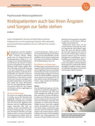 Psychosoziale Belastungsfaktoren
Krebspatienten auch bei ihren Ängsten
und Sorgen zur Seite stehen
Urs Münch
Angst, Schuldgefühle, Verluste und Überforderung können
Krebspatienten und ihre Angehörigen belasten. Wenn Behandler
psychosoziale Belastungsfaktoren kennen, hilft das ihnen und den
Betroffenen.
K
rebspatienten und ihre Angehöri-
gen können sich aus verschiedens-
ten Gründen belastet fühlen,
gerade wenn ein fortgeschrittenes Er-
krankungsstadium vorliegt [1, 2, 3, 4].
Im Zuge neuerer Therapiemöglichkeiten
verschwimmen die Grenzen zwischen
kurativer und palliativer Versorgung zu-
nehmend. Studien haben ergeben, dass
eine frühzeitige umfassende Beratung,
in der auch Ambivalenzen und Belas-
tungen Raum finden, mindestens die Le-
bensqualität der Patienten verbessern
kann [z.B. 5, 6]. Es geht vor allem darum,
die Betroffenen zu unterstützen, mit der
jeweils neuen Situation umzugehen. Das
geschieht hauptsächlich auf psychologi-
scher Ebene [6]. Dieses Bewusstsein
kann für alle Behandelnden hilfreich
sein und ihre Arbeit bzw. den Umgang
mit Patienten und den Angehörigen po-
sitiv beeinflussen.
Wissen um Belastungen
Das Wissen um mögliche Belastungen
ist wichtig, um eine für Erkrankte und
Angehörige hilfreiche und stützende
Behandlung und Begleitung zu ermögli-
chen. Ob und wie bzw. gegenüber wem
Patienten und ihre Angehörigen Belas-
tungen ansprechen oder auch nur
andeuten, ist sehr unterschiedlich. Die
klinische Erfahrung zeigt, wie wohltu-
end und hilfreich Patienten und Ange-
hörige es erleben, wenn sie sich gesehen
und wahrgenommen fühlen, auch mit
ihrer möglichen Ambivalenz. Nicht nur
in der Psychotherapie, sondern auch in
der Patientenbetreuung sind die Bezie-
hung zwischen Behandelnden und Be-
handelten und das daraus resultierende
Vertrauen ein wesentlicher Wirkfaktor
für die Behandlung an sich [7, 8].
Klassifikation von Belastungen
Die Belastungen von Patienten mit einer
fortgeschrittenen Krebserkrankung und
ihren Angehörigen können unterschied-
lich klassifiziert werden. Eine dieser Ein-
teilungen erfolgt analog den vier Dimen-
sionen des Menschenbildes: somatisch,
sozial, psychisch und spirituell [9]. Bei
einer anderen werden die Belastungen in
Verlust, Angst, Schuld und Überforde-
rung unterteilt [10].
Verlust
Eine Krebserkrankung kann mit einer
Vielzahl von Verlusten einhergehen. Je
jünger die Patienten sind, desto eher
wird womöglich der bisherige Lebens-
plan pulverisiert. Freunde und Bekann-
te ziehen sich vielleicht aus unterschied-
lichen Gründen zurück. Wenn kein aus-
dauernd und hilfreich stützendes Netz
vorhanden ist, droht soziale Isolation.
Hobbies können nicht mehr ausgeübt
werden, die Mobilität wird unter ande-
rem durch Fatigue zunehmend einge-
schränkt. Wenn die Patienten Treppen-
steigen nicht meistern können und ein
Aufzug nicht existiert, droht womöglich
Isolation oder Wohnungsverlust. Ein
Umzug ins Hospiz bedeutet auch einen
Abschied von der gewohnten Atmosphä-
re und dem, was die Person selbst ge-
schaffen und erarbeitet hat.
Rollenverlust droht, wenn z.B. der
kranke Ehemann nicht mehr die schwe-
ren Gegenstände und Einkäufe tragen
kann, bzw. wenn der Mensch ausfällt,
der sonst alles organisiert hat und auf
den sich alle verlassen haben. Solche Si-
tuationen können auch das familiäre
Gleichgewicht destabilisieren und zu
Konflikten und Unsicherheiten führen.
Das Gefühl nützlich zu sein, die Auto-
nomie, Intimsphäre und die persönliche
Würde gehen bei zunehmender Hilfsbe-
dürftigkeit womöglich verloren, ebenso
ein Empfinden der eigenen Attraktivität
und das eigene Selbstverständnis.
Gerade bei jungen Patienten besteht die
Gefahr, dass eine Krebserkrankung den
bisherigen Lebensplan pulverisiert.
©kieferpix/GettyImages/iStock(SymbolbildmitFotomodell)
Im Focus Onkologie 2018; 21 (7-8) 73
Allgemeine Onkologie Fortbildung
 