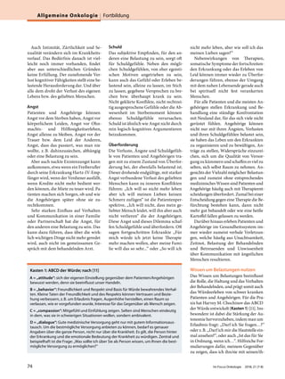 Auch Intimität, Zärtlichkeit und Se-
xualität verändern sich im Krankheits-
verlauf. Das Bedürfnis danach ist viel-
leicht noch immer vorhanden, findet
aber aus unterschiedlichen Gründen
keine Erfüllung. Der zunehmende Ver-
lust kognitiver Fähigkeiten stellt eine be-
lastende Herausforderung dar. Und über
alle dem droht der Verlust des eigenen
Lebens bzw. des geliebten Menschen.
Angst
Patienten und Angehörige können
Angst vor dem Sterben haben, Angst vor
körperlichem Leiden, Angst vor Ohn-
machts- und Hilflosigkeitserleben,
Angst alleine zu bleiben, Angst vor der
Trauer bzw. dem Leid der Anderen,
Angst, dass das passiert, was man nie
wollte, z.B. dahinzusiechen, abhängig
oder eine Belastung zu sein.
Aber auch nackte Existenzangst kann
aufkommen, etwa wenn ein Freiberufler
durch seine Erkrankung Hartz-IV-Emp-
fänger wird, wenn der Verdiener ausfällt,
wenn Kredite nicht mehr bedient wer-
den können, die Miete zu teuer wird. Pa-
tienten machen sich Sorgen, ob und wie
die Angehörigen später ohne sie zu-
rechtkommen.
Sehr starken Einfluss auf Verhalten
und Kommunikation in einer Familie
oder Partnerschaft hat die Angst, für
den anderen eine Belastung zu sein. Das
kann dazu führen, dass über die wirk-
lich wichtigen Dinge nicht mehr geredet
wird, auch nicht im gemeinsamen Ge-
spräch mit dem behandelnden Arzt.
Schuld
Das subjektive Empfinden, für den an-
deren eine Belastung zu sein, sorgt oft
für Schuldgefühle. Neben den mögli-
chen Schuldgefühlen, von eher egoisti-
schen Motiven angetrieben zu sein,
kann auch das Gefühl oder Erleben be-
lastend sein, alleine zu lassen, im Stich
zu lassen, gegebene Versprechen zu bre-
chen bzw. überhaupt krank zu sein.
Nicht geklärte Konflikte, nicht rechtzei-
tig ausgesprochene Gefühle oder die Ab-
wesenheit im Sterbemoment können
ebenso Schuldgefühle verursachen.
Schuld ist ähnlich wie Angst nicht durch
rein logisch-kognitives Argumentieren
beizukommen.
Überforderung
Die Verluste, Ängste und Schuldgefüh-
le von Patienten und Angehörigen tra-
gen mit zu einem Zustand von Überfor-
derung bei, der ebenfalls belastend ist.
Dieser drohende endgültige, mit starker
Angst verbundene Verlust des geliebten
Menschen kann zu inneren Konflikten
führen: „Ich will so nicht mehr leben
aber ich will meinen Lieben keinen
Schmerz zufügen“ ist die Patientenper-
spektive, „Ich will nicht, dass mein ge-
liebter Mensch leidet, will ihn aber auch
nicht verlieren“ die der Angehörigen.
Diese Angst und dieses Dilemma schaf-
fen Schuldgefühle und überfordern. Oft
sagen fortgeschritten Erkrankte „Für
mich würde ich jetzt keine Therapie
mehr machen wollen, aber meine Fami-
lie will das so sehr...“ oder „So will ich
nicht mehr leben, aber wie soll ich das
meinen Lieben sagen?“
Nebenwirkungen von Therapien,
somatische Symptome der fortschreiten-
den Erkrankung oder das Erleben von
Leid können immer wieder zu Überfor-
derungen führen, ebenso der Umgang
mit dem nahen Lebensende gerade auch
bei spirituell nicht fest verankerten
Menschen.
Für alle Patienten und die meisten An-
gehörigen stellen Erkrankung und Be-
handlung eine ständige Konfrontation
mit Neuland dar, für das sich viele nicht
gerüstet fühlen. Angehörige können
nicht nur mit ihren Ängsten, Verlusten
und ihren Schuldgefühlen belastet sein,
sie haben das Leben um den Erkrankten
zu organisieren und zu bewältigen, An-
träge zu stellen, Widersprüche einzurei-
chen, sich um die Qualität von Versor-
gung zu kümmern und schaffen es viel zu
selten, sich selbst Raum zu nehmen. An-
gesichts der Vielzahl möglicher Belastun-
gen und zumeist ohne entsprechendes
medizinisches Wissen sind Patienten und
Angehörige häufig auch mit Therapieent-
scheidungen überfordert. Zumal bei einer
Entscheidung gegen eine Therapie die Be-
fürchtung bestehen kann, dann nicht
mehr gut behandelt oder wie eine heiße
Kartoffel fallen gelassen zu werden.
Darüber hinaus erleben Patienten und
Angehörige im Gesundheitssystem im-
mer wieder zumeist verbale Verletzun-
gen, welche häufig aus Unachtsamkeit,
Zeitnot, Belastung der Behandelnden
und Betreuenden und Unwissenheit
über Kommunikation mit ängstlichen
Menschen resultieren.
Wissen um Belastungen nutzen
Das Wissen um Belastungen beeinflusst
die Rolle, die Haltung und das Verhalten
der Behandelnden, und prägt somit auch
das Würdeerleben von schwer kranken
Patienten und Angehörigen. Für die Pra-
xis hat Harvey M. Chochinov das ABCD
der Würde entwickelt (Kasten1) [11]. Ins-
besondere ist dabei die Stärkung der Au-
tonomie hervorzuheben, indem man um
Erlaubnis fragt: „Darf ich Sie fragen…?“
oder z.B. „Darf ich mir die Hautstelle ein-
mal ansehen?“, oder auch „Ist das für Sie
in Ordnung, wenn ich…“. Hilfreiche For-
mulierungen dafür, meinem Gegenüber
zu zeigen, dass ich ihn/sie mit seinen/ih-
Kasten 1: ABCD der Würde; nach [11]
A = „attitude“: sich der eigenen Einstellung gegenüber dem Patienten/Angehörigen
bewusst werden, denn sie beeinflusst unser Handeln.
B = „behavior“: Freundlichkeit und Respekt sind Basis für Würde bewahrendes Verhal-
ten. Kleine Taten der Freundlichkeit und des Respekts können Vertrauen und Bezie-
hung verbessern, z.B. um Erlaubnis fragen, Augenhöhe herstellen, einen Raum so
verlassen, wie er vorgefunden wurde, Interesse für das Gegenüber als Mensch zeigen.
C = „compassion“: Mitgefühl und Einfühlung zeigen. Selten sind Menschen eindeutig
in dem, was sie in schwierigen Situationen wollen, sondern ambivalent.
D = „dialogue“: Gute medizinische Versorgung geht nur mit gutem Informationsaus-
tausch. Um die bestmögliche Versorgung anbieten zu können, bedarf es genauer
Angaben über die ganze Person, nicht nur über die Krankheit. Es gilt, die Person hinter
der Erkrankung und die emotionale Bedeutung der Krankheit zu würdigen. Zentral und
beispielhaft ist die Frage: „Was sollte ich über Sie als Person wissen, um Ihnen die best-
mögliche Versorgung zu ermöglichen?“
Allgemeine Onkologie Fortbildung
74 Im Focus Onkologie 2018; 21 (7-8)
 