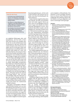 ren möglichen Belastungen sehe, sind
beispielsweise „Ich bin nicht in Ihrer
Haut, aber ich kann mir vorstellen, dass
das für Sie zur Zeit wahrlich keine einfa-
che Situation ist“, oder auch „Ich bin nicht
in Ihrer Situation, aber ich kann mir vor-
stellen, dass Sie zurzeit ganz schön viele
Informationen zu verarbeiten haben, was
wirklich nicht einfach ist“, sowie „Ich
habe den Eindruck, dass die ganze Situa-
tion für Ihre Familie und Sie ganz schön
belastend ist“ und „Sie haben zurzeit eine
ganze Menge zu tragen und zu erdulden.“
Mit der Frage „Beschäftigt Sie heute et-
was, was ich aus Ihrer Sicht wissen soll-
te?“ kann ein Fokus gesetzt werden, der
es erlaubt, Belastungen anzusprechen.
Diese liefert also mehr Informationen als
die einfache Frage: „Wie geht es Ihnen?“
Wenn ein Patient Sorgen oder Thera-
piewünsche äußert, kann zu schnelle Be-
ruhigung dazu führen, dass eine Chan-
ce verpasst wird, die Motivationslage zu
klären. „Was genau meinen Sie, wenn Sie
diese Sorge äußern?“ oder „Ich habe
schon häufiger erlebt, dass Menschen sa-
gen, dass sie eine Therapie machen, da-
mit die Angehörigen beruhigt sind, sie
es für sich alleine nicht machen würden.“
schafft einen Raum für Authentizität
und hilft zu klären.
Halt geben, Aufrichtigkeit, Offenheit
und Ehrlichkeit darüber, was von einer
Behandlung wahrscheinlich zu erwarten
ist, welcher Preis dafür zu zahlen ist und
die damit verbundene Botschaft: „Egal
wie Sie sich entscheiden, wir sorgen für
eine gute Versorgung und dafür, dass Sie
so wenig wie möglich leiden müssen.“
Eine weitere mögliche Formulierung bei
Entscheidungsfindung ist: „Ich bin nicht
in Ihrer Situation, aber ich kann mir vor-
stellen, dass diese Entscheidung für Sie
nicht einfach ist.“
Zudem bedürfen ängstliche Menschen
einer Sprache, die Halt und Sicherheit
bietet und starke negative Worte nur
nutzt, wenn sie unumgänglich sind [12].
Durch Angst wird nämlich die Wahr-
nehmung dahingehend verzerrt, dass
Gefahren überschätzt werden und die
Fähigkeit des rationalen Denkens bzw.
der Informationsverarbeitung zuguns-
ten einer hauptsächlich emotionalen
Verarbeitung eingeschränkt wird. Diese
führt dazu, dass bei Angst Verneinun-
gen emotional nicht wirken, aber die
starken negativen Worte Eindruck hin-
terlassen und negative Bilder hervorru-
fen [12, 13]. Deshalb ist es z.B. besser zu
sagen: „Seien Sie beruhigt“ als „Sie brau-
chen keine Angst zu haben“, oder „Auch
wenn es sich gerade für Sie nicht so an-
fühlt, es wird wieder besser werden“
statt „Das wird schon wieder“.
Bei Aufklärungsgesprächen kann ein
Rahmen hilfreich sein, der Patienten
hilft, Wahrscheinlichkeiten besser ein-
schätzen zu können: „Das, was ich Ihnen
jetzt erzähle, ist so wahrscheinlich, wie
was Ihnen alles theoretisch passieren
kann, wenn Sie zu Fuß einmal durch die
ganze Innenstadt gehen“ (Beispiel kann
individuell angepasst werden).“ Angst
und Depressivität können auch mit kur-
zen Screeningfragen erfasst werden:
„Können Sie sich zur Zeit über angeneh-
me oder positive Ding freuen?“ und
„gibt es in der letzten Zeit etwas, was Ih-
nen Angst oder Sorge macht?“ Die S3-
Leitlinie Palliativmedizin bietet im Ka-
pitel Kommunikation weitere hilfreiche
Anregungen [14].
Einfühlsame Begrenzung ist ebenfalls
möglich, falls die eigene Zeit kein aus-
führlicheres Gespräch ermöglicht. Das
Wissen um Belastungen ermöglicht es,
Patienten oder ihren Angehörigen Ange-
bote zu machen (Psychoonkologie,
Selbsthilfe, Sozialdienst, Physiotherapie,
jeweils so weit in der Region verfügbar),
aber auch alleine das Zuhören und Aus-
halten dessen, was Patienten oder Ange-
hörige belastet, kann für diese sehr ent-
lastend und damit tröstlich sein.
Das Wissen um Belastungen prägt
also die eigene Haltung, stärkt Empathie
und ermöglicht es Behandelnden, Ihre
Patienten in ihrer jeweiligen Situation
besser zu erfassen. Wenn Patienten und
Angehörige diese Haltung erfahren dür-
fen, fühlen sie sich gut aufgehoben und
auch in schwierigen Zeiten getragen.
Literatur:
1. Mehnert A, Vehling S. Psychoonkologische
Unterstützung von Patienten und Angehöri-
gen in der Terminalphase. Forum.
2018;33(1):30-4.
2. Block SD. Psychological Issues in End‐of‐Life
Care. J Palliat Med. 2006;9(3):751–72.
3. Gramm J, Trachsel M, Berthold D. Palliative
Care als Feld psychologischer und psycho-
therapeutischer Interventionen. (erscheint
2018).
4. Kasl-Godley JE et al. Opportunities for Psy-
chologists in Palliative Care. Working With
Patients and Families Across the Disease
Continuum. Am Psychol. 2014;69(4):364-76.
5. Temel JS et al. Early Palliative Care for Pati-
ents with Metastatic Non-Small-Cell Lung
Cancer. N Engl J Med. 2010;363(8):733-42.
6. Jacobs JM et al. The positive effects of early
integrated palliative care on patient coping
strategies, quality of life, and depression. J
Clin Oncol. 2017;35(31_suppl):Abstr 92.
7. Grawe K. Psychologische Therapie. Göttin-
gen: Hogrefe-Verlag; 2000.
8. de Vries U et al. Subjektive Wirkfaktoren der
orthopädisch-rheumatologischen Rehabili-
tation – die Patientenperspektive. Phys Med
Rehab Kuror. 2012;22(02):72-7.
9. Mehnert A, Nauck F. Psychotherapie in der
Palliativen Versorgung. Z Palliativmed.
2016;17(6):289-301.
10. Münch U. Psychologisch-psychotherapeuti-
sche Arbeit in Palliative Care. Psychothera-
pie Aktuell. 2018;10(2):20-4.
11. Chochinov HM. Würdezentrierte Therapie.
Was bleibt – Erinnerungen am Ende des Le-
bens. Göttingen: Vandenhoek & Ruprecht;
2017.
12. Hansen E. Ärztliche Kommunikation – Worte
wie Medizin. In: Muffler E, Hrsg. Kommunika-
tion in der Psychoonkologie. Der Hypnosys-
temische Ansatz. Heidelberg: Carl Auer Ver-
lag; 2015.
13. Münch U. Kommunikation für die Praxis –
Teil 3: Umgang mit verunsicherten Men-
schen, Z Palliativmed. 2015;16(5):194-5.
14. S3-Leitlinie Palliativmedizin für Patienten
mit einer nicht heilbaren Krebserkrankung.
AWMF-Registernummer: 128/001OL; http://
www.awmf.org/uploads/tx_szleitlinien/128‐
001OLk_S3_Palliativmedizin_2015‐07.pdf
[Stand: 21.05.2017]
Korrespondenzautor
Dipl.-Psych. Urs Münch
Psychologischer Psychotherapeut
Viszeralonkologisches Zentrum Westend/
Klinik für Chirurgie
DRK Kliniken Berlin/Westend
Spandauer Damm 130, 14050 Berlin
u.muench@drk-kliniken-berlin.de
Fazit für die Praxis
— Im Kontext einer Krebserkrankung
können sich Patienten sowie Ange-
hörige aus verschiedenen Gründen
belastet fühlen.
— Das Wissen um diese Belastung er-
möglicht es den Behandelnden, eine
andere Haltung im Umgang mit den
Betroffenen einzunehmen.
— Verschiedene theoretische Einteilun-
gen der Belastungsanteile wurden
entwickelt, etwa die in Verlust,
Angst, Schuld und Überforderung.
Im Focus Onkologie 2018; 21 (7-8) 75
 