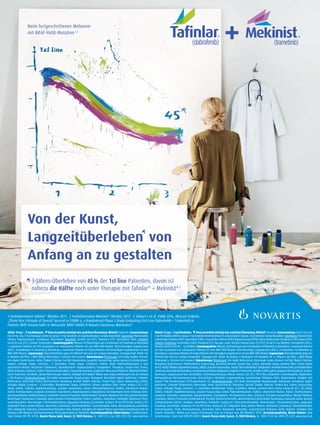 Beim fortgeschrittenen Melanom
mit BRAF-V600-Mutation1,2
Von der Kunst,
Langzeitüberleben von
Anfang an zu gestalten
3-Jahres-Überleben von 45% der 1st line Patienten, davon ist
nahezu die Hälfte noch unter Therapie mit Taﬁnlar®
+ Mekinist®3
noch unter Therapie mit Taﬁnlar
1 Fachinformation Tafinlar®
Oktober 2017. 2 Fachinformation Mekinist®
Oktober 2017. 3 Robert C et al. ESMO 2016, Abstract #LBA40:
„Three-Year Estimate of Overall Survival in COMBI-v, a Randomized Phase 3 Study Evaluating First-Line Dabrafenib + Trametinib in
Patients With Unresectable or Metastatic BRAF V600E/K–Mutant Cutaneous Melanoma“.
Tafinlar®
50 mg / - 75 mg Hartkapseln. Dieses Arzneimittel unterliegt einer zusätzlichen Überwachung. Wirkstoff: Dabrafenib. Zusammensetzung:
Eine 50 mg- bzw. 75 mg-Hartkapsel enthält 50 mg bzw. 75 mg Dabrafenib (als Dabrafenibmesilat). Sonstige Bestandteile: Kapselinhalt: Mikrokristalline
Cellulose, Magnesiumstearat, hochdisperses Siliciumdioxid. Kapselhülle: Eisen(III)-oxid (E172), Titandioxid (E171), Hypromellose (E464). Drucktinte:
Eisen(II,III)-oxid(E172),Schellack,Propylenglycol.Anwendungsgebiete:Melanom:AlsMonotherapieoderinKombinationmitTrametinibzurBehandlung
v. erwachsenen Patienten mit nicht-resezierbarem od. metastasiertem Melanom mit einer BRAF-V600-Mutation. Nicht-kleinzelliges Lungenkarzinom
(NSCLC): In Kombination mit Trametinib zur Behandlung v. erwachsenen Patienten mit fortgeschrittenem nicht-kleinzelligem Lungenkarzinom mit einer
BRAF-V600-Mutation. Gegenanzeigen: Überempﬁndlichkeit gegen den Wirkstoff oder einen der sonstigen Bestandteile. Schwangerschaft. Stillzeit. Pat.
m. Melanom oder NSCLC v. BRAF-Wildtyp (Wirksamkeit u. Sicherheit nicht erwiesen). Nebenwirkungen: Monotherapie: Sehr häuﬁg: Papillom. Vermind-
erter Appetit. Kopfschmerzen. Husten. Übelkeit, Erbrechen, Durchfall. Hyperkeratose, Haarausfall, Hautausschlag, palmar-plantares Erythrodysästhesie-
Syndrom. Arthralgie, Myalgie, Schmerzen i. d. Extremitäten. Pyrexie, Fatigue, Schüttelfrost, Asthenie. Häuﬁg: Plattenepithelkarzinom d. Haut,
seborrhoische Keratose, Akrochordon (Saitenwarze), Basalzellkarzinom. Hypophosphatämie, Hyperglykämie. Verstopfung. Trockene Haut, Pruritus,
aktinischeKeratose,Hautläsion,Erythem,Photosensitivitätsreaktion.GrippeartigeErkrankung.Gelegentlich:NeueprimäreMelanome.Überempﬁndlichkeit.
Uveitis. Pankreatitis. Pannikulitis. (Akutes) Nierenversagen, Nephritis. Häuﬁgkeit nicht bekannt: Weitere neue maligne Erkrankungen (insb. bei Vorliegen
e. RAS-Mutation). Kombinationstherapie: Sehr häuﬁg: Harnwegsinfekt, Nasopharyngitis. Neutropenie. Verminderter Appetit. Kopfschmerz, Schwindel.
Bluthochdruck. Hämorrhagie. Husten. Bauchschmerzen, Verstopfung, Durchfall, Übelkeit, Erbrechen. Trockene Haut, Juckreiz, Hautausschlag, Erythem.
Arthralgie, Myalgie, Schmerzen i. d. Extremitäten, Muskelkrämpfe. Fatigue, Schüttelfrost, Asthenie, peripheres Ödem, Pyrexie. Anstieg d. ALT u. AST.
Häuﬁg: Zellulitis, Follikulitis, Nagelbettentzündung, pustulärer Hautausschlag. Kutanes Plattenepithelkarzinom, Papillom, seborrhoische Keratose.
Anämie,Thrombozytopenie,Leukopenie.Dehydration,Hyponaträmie,Hypophosphatämie,Hyperglykämie.VerschwommenesSehen,Sehstörung.Verrin-
gerteAuswurffraktion.NiedrigerBlutdruck,Lymphödem.Atemnot,Pneumonitis.Mundtrockenheit,Stomatitis.AkneiformeDermatitis,aktinischeKeratose,
Nachtschweiß, Hyperkeratose, Haarausfall, palmar-plantares Erythrodysästhesie-Syndrom, Hautläsion, Hyperhidrose, Pannikulitis, Hautﬁssuren, Photo-
sensitivitätsreaktion. Nierenversagen. Schleimhautentzündung, grippeartige Erkrankung, Gesichtsödem. Anstieg d. AP und CPK im Blut, Anstieg d. GGT.
Gelegentlich: Neues primäres Melanom, Akrochordon (Saitenwarze). Überempﬁndlichkeit. Chorioretinopathie, Uveitis, Netzhautablösung, periorbitales
Ödem.Bradykardie.Pankreatitis,GastrointestinalePerforation,Kolitis.Nephritis.Häuﬁgkeitnichtbekannt:WeitereneuemaligneErkrankungen(insb.bei
Vorliegene.RAS-Mutation).TiefeVenenthrombose(TVT)/Lungenembolie(LE).Myokarditis.Verschreibungspﬂichtig.WeitereHinweise:S.Fachinformation.
Stand: Oktober 2017 (MS 11/17.10). Novartis Pharma GmbH, Roonstr. 25, 90429 Nürnberg. Tel.: (0911) 273-0, Fax: (0911) 273-12 653. www.novartis.de
Mekinist®
0,5mg/-2mgFilmtabletten. ▼DiesesArzneimittelunterliegteinerzusätzlichenÜberwachung.Wirkstoff:Trametinib.Zusammensetzung:Eine0,5mg-bzw.
2mg-Filmtabletteenthält0,5mgbzw.2 mgTrametinib-Dimethylsulfoxid(1:1),entsprechend0,5mgbzw.2mgTrametinib.SonstigeBestandteile:Tablettenkern:Mannitol(E421),
mikrokristallineCellulose(E460),Hypromellose(E464),Croscarmellose-Natrium(E468),Magnesiumstearat(E470b),Natriumdodecylsulfat,hochdispersesSiliciumdioxid(E551).
Tabletten-Filmüberzug: Hypromellose (E464), Titandioxid (E171), Macrogol, zusätzl: Eisen(III)-hydroxid-oxid x H2
O (E172) (für die 0,5 mg-Tabletten), Polysorbat 80 (E433) u.
Eisen(III)-oxid(E172)(fürdie2 mg-Tabletten).Anwendungsgebiete:Melanom:AlsMonotherapieoderinKombinationmitDabrafenibzurBehandlungv.erwachsenenPatienten
mit nicht-resezierbarem od. metastasiertem Melanom mit einer BRAF-V600-Mutation. Nicht-kleinzelliges Lungenkarzinom (NSCLC): In Kombination mit Dabrafenib zur
Behandlungv.erwachsenenPatientenmitfortgeschrittenemnicht-kleinzelligemLungenkarzinommiteinerBRAF-V600-Mutation.Gegenanzeigen:Überempfindlichkeitgegenden
Wirkstoff oder einen der sonstigen Bestandteile. Schwangerschaft. Stillzeit. Bei Anwend. in Kombination mit Dabrafenib: Pat. m. Melanom oder NSCLC v. BRAF-Wildtyp
(Wirksamkeit u. Sicherheit nicht erwiesen). Nebenwirkungen: Monotherapie: Sehr häufig: Bluthochdruck, Hämorrhagie. Husten, Atemnot. Durchfall, Übelkeit, Erbrechen,
Verstopfung, Bauchschmerzen, Mundtrockenheit. Hautausschlag, akneiforme Dermatitis, trockene Haut, Juckreiz, Haarausfall. Fatigue, peripheres Ödem, Pyrexie. Anstieg
derAST.Häufig:Follikulitis,Nagelbettentzündung,Zellulitis,pustulärerHautausschlag. Anämie.Überempfindlichkeit.Dehydratation.VerschwommenesSehen,periorbitalesÖdem,
Sehstörung.LinksventrikuläreDysfunktion,verringerteAuswurffraktion,Bradykardie.Lymphödem.Pneumonitis.Stomatitis.Erythem,palmar-plantaresErythrodysästhesie-Syndrom,
Hautfissuren, aufgesprungene Haut. Gesichtsödem, Schleimhautentzündung, Asthenie. Anstieg d. ALT, AP u. CPK im Blut. Gelegentlich: Chorioretinopathie, Papillenödem,
Netzhautablösung, Netzhautvenenverschluss. Herzinsuffizienz. Interstitielle Lungenerkrankung. Gastrointestinale Perforation, Kolitis. Rhabdomyolyse. Häufigkeit nicht
bekannt: Tiefe Venenthrombose (TVT)/Lungenembolie (LE). Kombinationstherapie: Sehr häufig: Harnwegsinfekt, Nasopharyngitis. Neutropenie. Verminderter Appetit.
Kopfschmerz, Schwindel. Bluthochdruck, Hämorrhagie. Husten. Bauchschmerzen, Verstopfung, Durchfall, Übelkeit, Erbrechen. Trockene Haut, Juckreiz, Hautausschlag,
Erythem. Arthralgie, Myalgie, Schmerzen i. d. Extremitäten, Muskelkrämpfe. Fatigue, Schüttelfrost, Asthenie, peripheres Ödem, Pyrexie. Anstieg der ALT u. AST. Häufig:
Zellulitis, Follikulitis, Nagelbettentzündung, pustulärer Hautausschlag. Kutanes Plattenepithelkarzinom, Papillom, seborrhoische Keratose. Anämie, Thrombozytopenie,
Leukopenie. Dehydration, Hyponaträmie, Hypophosphatämie, Hyperglykämie. Verschwommenes Sehen, Sehstörung. Verringerte Auswurffraktion. Niedriger Blutdruck,
Lymphödem.Atemnot,Pneumonitis.Mundtrockenheit,Stomatitis.AkneiformeDermatitis,aktinischeKeratose,Nachtschweiß,Hyperkeratose,Haarausfall,palmar-plantares
Erythrodysästhesie-Syndrom, Hautläsion, Hyperhidrose, Pannikulitis, Hautfissuren, Photosensitivitätsreaktion. Nierenversagen. Schleimhautentzündung, grippeartige
Erkrankung, Gesichtsödem. Anstieg der AP und CPK im Blut, Anstieg der GGT. Gelegentlich: Neues primäres Melanom, Akrochordon (Saitenwarze). Überempfindlichkeit.
Chorioretinopathie, Uveitis, Netzhautablösung, periorbitales Ödem. Bradykardie. Pankreatitis, gastrointestinale Perforation, Kolitis. Nephritis. Häufigkeit nicht
bekannt: Myokarditis. Weitere neue maligne Erkrankungen (insb. bei Vorliegen einer RAS-Mutation). TVT/LE. Verschreibungspflichtig. Weitere Hinweise: Siehe
Fachinformation. Stand: April 2018 (MS 04/18.9). Novartis Pharma GmbH, Roonstr. 25, 90429 Nürnberg. Tel.: (0911) 273-0, Fax: (0911) 273-12 653. www.novartis.de
 