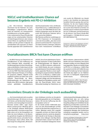 Biosimilars: Einsatz in der Onkologie noch ausbaufähig
— „Der Arzneimittelmarkt steht vor großen
Herausforderungen. Wir können es uns gar
nicht leisten, auf die Biosimilar-Nutzung zu
verzichten, wenn kostspielige Innovationen
finanziert werden sollen“, sagte Jürgen
Wasem, Duisburg-Essen. Allerdings gibt es
in der Onkologie teilweise Widerstände
gegen Biosimilars. Zumindest einige Onko-
logen stören sich an der Extrapolation von
Daten der einen Indikation, in der Biosimi-
lars gemäß den Vorgaben der EMA klinisch
geprüft werden müssen, auf andere Tumor-
erkrankungen. Diana Lüftner, Berlin, hält
diese Sorgen für unbegründet: „Mit biosimi-
laren Antikörper erreichen wir die gleiche
Behandlungsqualität wie mit Originalpro-
dukten. Wir sind der Auffassung, dass die
Extrapolation sicher ist.“
An der Charité würden mittlerweile etwa
neun von zehn Neueinstellungen auf Ritu-
ximab mit dem Biosimilar vorgenommen, so
Lüftner. Allerdings werde nicht ungezielt
umgestellt, und wenn ein Patient das Origi-
nalpräparat wünsche, werde das akzeptiert.
Nicht überall ist der Einstieg ins Biosimilar-
Zeitalter schon vollzogen: Uwe May, Idstein,
präsentierte Daten, wonach 74,2% aller im
Jahr 2017 verordneten biologischen Arznei-
mittelaufpatentfreieBiologikaentfielen,der
Biosimilar-Anteil aber nur 2,8% betrug
[https://bit.ly/2lO577F]. Die niedrige Quote
hängtMayzufolgeauchmitDefizitenbeider
Regulierung von Biosimilars zusammen, die
besonders in der Onkologie zu konstatieren
seien.SowerdeetwaderTatsache,dassviele
onkologische Biologika über Krankenhaus-
ambulanzen ausgegeben werden, noch zu
wenig Rechnung getragen. Philipp Grätzel
Chancen und Risiken für Biosimilars in Deutsch-
land” anlässlich des Hauptstadtkongresses
Medizin & Gesundheit, 8. Juni 2018, Berlin;
Veranstalter: Pfizer Pharma
Ovarialkarzinom: BRCA-Test kann Chancen eröffnen
— Die BRCA-Testung von Patientinnen mit
Ovarialkarzinom ist nach Auffassung von
Jacek Grabowski, Berlin, notwendig, um
FamilienangehörigemithohemErkrankungs-
risikozuidentifizieren.Zudemlassensichdas
Risiko eines Zweitkarzinoms sowie die Chan-
ce auf eine PARP (Poly-Adenosinphosphat-
Ribose-Polymerase)-Therapie,z.B.mitOlapa-
rib (Lynparza®), abklären. Olaparib wurde
zugelassen auf Basis von Daten einer rando-
misierten Phase-II-Studie als Mono-
Erhaltungstherapie von Patientinnen mit
Rezidiv eines BRCA-mutierten, high-grade,
serösen epithelialen Ovarialkarzinoms
(HGSOC), die auf eine platinbasierte Chemo-
therapie ansprechen. In dieser Studie führte
die Erhaltungstherapie mit Olaparib bei
Frauen mit BRCA-mutiertem, platinsensiti-
vem HGSOC-Rezidiv, die zuvor mindestens
zweiplatinbasierteChemotherapienerhalten
hatten, gegenüber Placebo zu einem signifi-
kant längeren progressionsfreien Überleben
(PFS; 11,2 vs. 4,3 Monate; p < 0,0001) [Leder-
mannJetal.LancetOncol.2014;15(8):852-61].
Grabowski zufolge wird die Neuzulassung
von Olaparib als Filmtablette erwartet, nach-
dem die Phase-III-Studie SOLO-2 deren
Wirksamkeit bestätigt hat. Patientinnen mit
BRCA-mutiertem, platinsensitivem HGSOC-
Rezidiv und zuvor mindestens zwei Chemo-
therapien erzielten mit einer Olaparib-Erhal-
tung gegenüber Placebo ein deutlich länge-
res PFS (19,1 vs. 5,5 Monate; p < 0,0001) [Puja-
de-LauraineEetal.SGO.2017;LBA2].Dieneue
Olaparib-Formulierung hat laut Grabowski
den Vorteil, dass täglich nur vier Tabletten
und nicht 16 Hartkapseln eingenommen
werden müssen. GünterSpringer
Satellitensymposium: „BRCA – Neue therapeu-
tische und diagnostische Entwicklungen“ an-
lässlich der DGP-Jahrestagung, 24. Mai 2018,
Berlin; Veranstalter: AstraZeneca
NSCLC und Urothelkarzinom: Chance auf
besseres Ergebnis mit PD-L1-Inhibition
— Der PD-L1-Hemmer Atezolizumab
(Tecentriq®) hat bei Patienten mit nicht-
kleinzelligem Lungenkarzinom (NSCLC)
sowie bei Patienten mit metastasiertem
Urothelkarzinom zu Vorteilen geführt.
In der randomisierten Phase-III-Studie OAK
zeigte sich bei vorbehandelten Patienten
mit lokal fortgeschrittenem oder metasta-
siertem NSCLC ein signifikanter Vorteil im
Hinblick auf den primären Endpunkt Ge-
samtüberleben (OS) zugunsten von Atezo-
lizumab gegenüber dem Zweitlinienstan-
dard Docetaxel (median 13,8 vs. 9,6 Monate;
Hazard Ratio 0,73; p = 0,0003) [Rittmeyer A
et al. Lancet. 2017;389(10066):255-65]. In die
Analyse eingegangen waren die Daten der
ersten 850 rekrutierten Patienten (all-co-
mers, gemischtes Kollektiv).
Alle Patienten profitierten unabhängig von
der PD-L1-Expression im Tumorgewebe
und in den Immunzellen, „aber eben anstei-
gend mit zunehmender PD-L1-Expresssion“,
wie Tobias Overbeck, Göttingen, erläuterte.
Auch beim metastasierten Urothelkarzi-
nom wurde die Effektivität von Atezoli-
zumab in der Zweitlinie bei platinvorbe-
handelten Patienten gezeigt, aber auch bei
Patienten, für die eine Cisplatin-haltige
Erstlinientherapie als ungeeignet angese-
hen wurde: Diese Patienten erreichten mit
Atezolizumab ein medianes Gesamtüberle-
ben von 15,9 Monaten, wie die Auswertung
für die Kohorte 1 der Phase-II-Studie IMvi-
gor210 ergab (n = 119) [Balar AV et al. Lancet.
2017;389(10064):67-76].
Annemarie Burgemeister
Symposium: „Roche in der Onkologie und darü-
ber hinaus“ anlässlich des ADKA-Kongresses,
Stuttgart, 5. Mai 2018; Veranstalter: Roche
Im Focus Onkologie 2018; 21 (7-8) 81
 