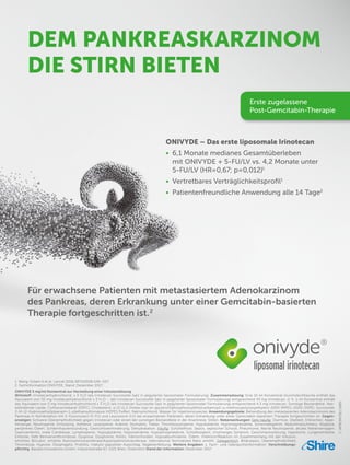 1. Wang-Gillam A et al. Lancet 2016;387(10018):545–557.
2. Fachinformation ONIVYDE, Stand: Dezember 2017.
ONIVYDE 5 mg/ml Konzentrat zur Herstellung einer Infusionslösung
Wirkstoff: Irinotecanhydrochlorid. x 3 H2
O (als Irinotecan Sucrosofat-Salz in pegylierter liposomaler Formulierung). Zusammensetzung: Eine 10 ml Konzentrat-Durchstechflasche enthält das
Äquivalent von 50 mg Irinotecanhydrochlorid x 3 H2
O – (als Irinotecan Sucrosofat-Salz in pegylierter liposomaler Formulierung) entsprechend 43 mg Irinotecan; d. h. 1 ml Konzentrat enthält
das Äquivalent von 5 mg Irinotecanhydrochlorid x 3 H2
O (als Irinotecan Sucrosofat-Salz in pegylierter liposomaler Formulierung) entsprechend 4,3 mg Irinotecan. Sonstige Bestandteile: Vesi-
kelbildende Lipide: Colfoscerilstearat (DSPC), Cholesterol, α-{2-[1,2-Distea-royl-sn-glycero(3)phosphooxy]ethylcarbamoyl}-ω-methoxypoly(oxyethylen)-2000 (MPEG-2000-DSPE). Sucrosofat,
2-[4-(2-Hydroxyethyl)piperazin-1-yl]ethansulfonsäure (HEPES Puffer), Natriumchlorid, Wasser für Injektionszwecke; Anwendungsgebiete: Behandlung des metastasierten Adenokarzinoms des
Pankreas in Kombination mit 5-Fluorouracil (5-FU) und Leucovorin (LV) bei erwachsenen Patienten, deren Erkrankung unter einer Gemcitabin-basierten Therapie fortgeschritten ist. Gegen-
anzeigen: Schwere Überempfindlichkeit gegen Irinotecan oder einen der sonstigen Bestandteile in der Anamnese; Stillen. Nebenwirkungen: Sehr häufig: Diarrhoe, Übelkeit, Erbrechen, Appe-
titmangel, Neutropenie, Ermüdung, Asthenie, Leukopenie, Anämie, Stomatitis, Fieber, Thrombozytopenie, Hypokaliämie, Hypomagnesiämie, Schwindelgefühl, Abdominalschmerz, Alopezie,
peripheres Ödem, Schleimhautentzündung, Gewichtsverminderung, Dehydratation. Häufig: Schüttelfrost, Sepsis, septischer Schock, Pneumonie, febrile Neutropenie, akutes Nierenversagen,
Gastroenteritis, orale Candidose, Lymphopenie, Hypoglykämie, Hyponatriämie, Hypophosphatämie, Schlaflosigkeit, cholinerges Syndrom, Geschmacksstörung, Hypotonie, Lungenembolie,
Embolie, tiefe Beinvenenthrombose, Dyspnoe, Dysphonie, Kolitis, Hämorrhoiden, Hypoalbuminämie, Ödem, Infektion/Reaktion im Zusammenhang mit der Infusion,
erhöhtes Bilirubin, erhöhte Alaninaminotransferase/Aspartataminotransferase, International Normalized Ratio erhöht. Gelegentlich: Biliärsepsis, Überempfindlichkeit,
Thrombose, Hypoxie, Ösophagitis, Proktitis, makulo-papulöser Ausschlag, Nagelverfärbung. Weitere Angaben: s. Fach- und Gebrauchsinformation. Verschreibungs-
pflichtig. Baxalta Innovations GmbH, Industriestraße 67, 1221 Wien, Österreich Stand der Information: Dezember 2017
DEM PANKREASKARZINOM
DIE STIRN BIETEN
ONIVYDE – Das erste liposomale Irinotecan
• 6,1 Monate medianes Gesamtüberleben
mit ONIVYDE + 5-FU/LV vs. 4,2 Monate unter
5-FU/LV (HR=0,67; p=0,012)1
• Vertretbares Verträglichkeitsprofil1
• Patientenfreundliche Anwendung alle 14 Tage2
Für erwachsene Patienten mit metastasiertem Adenokarzinom
des Pankreas, deren Erkrankung unter einer Gemcitabin-basierten
Therapie fortgeschritten ist.2
C-APROM/DE//1685
Erste zugelassene
Post-Gemcitabin-Therapie
 
