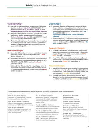 Literatur auf einen Blick – internationale Studien für Sie gelesen und kommentiert
Gynäkoonkologie
13 — van Driel WJ et al. Hyperthermic Intraperitoneal Chemothera-
py in Ovarian Cancer. N Engl J Med. 2018;378(3):230-40.
kommentiert von PD Dr. med. Fabian Trillsch, Dr. med.
Alexander Burges, Prof. Dr. med. Sven Mahner, München
16 — Arbyn M et al. Prophylactic vaccination against human papillo-
maviruses to prevent cervical cancer and its precursor.
Cochrane Database Syst Rev. 2018; 5. pii: CD009069. https://
doi.org/10.1002/14651858.CD009069.pub3.
17 — Tainio K et al. Clinical course of untreated cervical intraepitheli-
al neoplasia grade 2 under active surveillance: systematic re-
view and meta-analysis. BMJ. 2018;360:k499. DOI: http://dx.
doi.org/10.1136/bmj.k499
Hämatoonkologie
33 — Legros L et al. Second tyrosine kinase inhibitor discontinuation
attempt in patients with chronic myeloid leukemia. Cancer.
2017;123(22):4403-10.
34 — Heidrich K et al. Allogeneic hematopoietic cell transplantation
in intermediate risk acute myeloid leukemia negative for FLT3-
ITD, NPM1- or biallelic CEBPA mutations. Ann Oncol.
2017;28(11):2793-8.
— Jabbour EJ et al. Efficacy and safety analysis by age cohort of
inotuzumab ozogamicin in patients with relapsed or refracto-
ry acute lymploblastic leukemia enrolled in INO-VATE. Cancer.
2018;124(8):1722-32.
Uroonkologie
36 — Bamias A et al. Impact of contemporary patterns of chemo-
therapy utilization on survival in patients with advanced
cancer of the urinary tract: a retrospective international study
of invasive/advanced cancer of the urothelium (RISC). Ann
Oncol. 2018;29(2):361-9.
kommentiert von PD Dr. med. Tilman Todenhöfer,
Tübingen
— Kyriakopoulos CE et al. Chemohormonal Therapy in Metastatic
Hormone-Sensitive Prostate Cancer: Long-Term Survival Anal-
ysis of the Randomized Phase III E3805 CHAARTED Trial. J Clin
Oncol. 2018;36(11):1080-7.
Supportivtherapie
41 — Tanaka M et al. Reduction in nephrotoxicities using short hy-
dration for chemotherapy containing cisplatin: a consecutive
analysis of 467 patients with thoracic malignancies. ESMO
Open. 2018 May 5;3(4):e000342.
42 — Pergam SA et al. Cannabis Use Among Patients at a Compre-
hensive Cancer Center in a State With Legalized Medicinal and
Recreational Use. Cancer. 2017;123(22):4488-97.
Pneumoonkologie
51 — Vokes EE et al. Nivolumab versus docetaxel in previously treat-
ed advanced non-small-cell lung cancer (CheckMate 017 and
CheckMate 057): 3-year update and outcomes in patients with
liver metastases. Ann Oncol. 2018;29(4):959-65.
52 — Tazdait M et al. Patterns of responses in metastatic NSCLC
during PD-1 or PDL-1 inhibitor therapy: Comparison of RECIST
1.1, irRECIST and iRECIST criteria. Eur J Cancer. 2018;88:38-47.
Prof. Dr. med. Heike Allgayer
Abteilung für Experimentelle Chirurgie,
Universitätsklinikum Mannheim
Prof. Dr. med. Monika Engelhardt
Klinik für Innere Medizin I, Hämatologie,
Onkologie und SZT, Uniklinikum Freiburg
Prof. Dr. med. Otto Kloke
Klinik für Onkologie, Hämatologie und
Palliativmedizin, Knappschaftskranken-
haus, Recklinghausen
Prof. Dr. med. Diana Lüftner
Medizinische Klinik mit Schwerpunkt
Hämatologie, Onkologie und Tumor-
immunologie, Charité – Universitäts-
medizin Berlin
Prof. Dr. med. Peter Mallmann
Klinik und Poliklinik für Frauenheilkunde
und Geburtshilfe der Universität Köln
Prof. Dr. med. Christian Manegold
Interdisziplinäres Tumorzentrum Mann-
heim, Universitätsklinikum Mannheim
Prof. Dr. med. Günter Schlimok
ehem. Chefarzt der II. Medizinischen
Klinik, Zentralklinikum Augsburg
Prof. Dr. med. Heinrich M.
Seegenschmiedt
Strahlenzentrum Hamburg
Dr. med. Thomas Schneider
Strahlenzentrum Hamburg
Dr. med. Rachel Würstlein
Klinikum der Universität München,
Klinik und Poliklinik für Frauenheilkunde
und Geburtshilfe
Dr. med. Jörg S. Zimmermann
Arzt für Strahlentherapie, Praxis für
Brachytherapie, Praxiszentrum Alstertal,
Hamburg
Diese Beiratsmitglieder unterstützen die Redaktion von Im Focus Onkologie in der Studienauswahl:
Inhalt Im Focus Onkologie 7–8 · 2018
Im Focus Onkologie 2018; 21 (7-8) 9
 