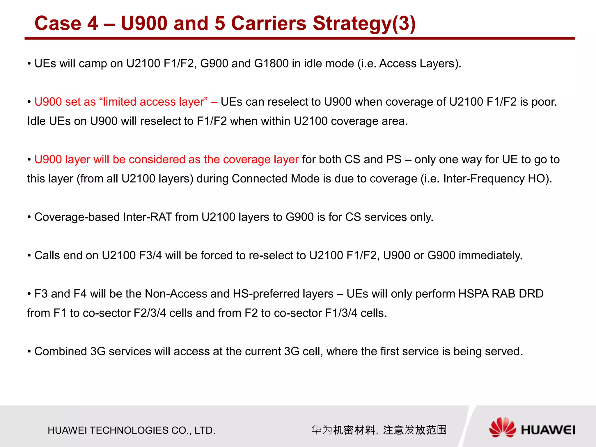 HUAWEI TECHNOLOGIES CO., LTD. 华为机密材料，注意发放范围
• UEs will camp on U2100 F1/F2, G900 and G1800 in idle mode (i.e. Access Layers).
• U900 set as “limited access layer” – UEs can reselect to U900 when coverage of U2100 F1/F2 is poor.
Idle UEs on U900 will reselect to F1/F2 when within U2100 coverage area.
• U900 layer will be considered as the coverage layer for both CS and PS – only one way for UE to go to
this layer (from all U2100 layers) during Connected Mode is due to coverage (i.e. Inter-Frequency HO).
• Coverage-based Inter-RAT from U2100 layers to G900 is for CS services only.
• Calls end on U2100 F3/4 will be forced to re-select to U2100 F1/F2, U900 or G900 immediately.
• F3 and F4 will be the Non-Access and HS-preferred layers – UEs will only perform HSPA RAB DRD
from F1 to co-sector F2/3/4 cells and from F2 to co-sector F1/3/4 cells.
• Combined 3G services will access at the current 3G cell, where the first service is being served.
Case 4 – U900 and 5 Carriers Strategy(3)
 