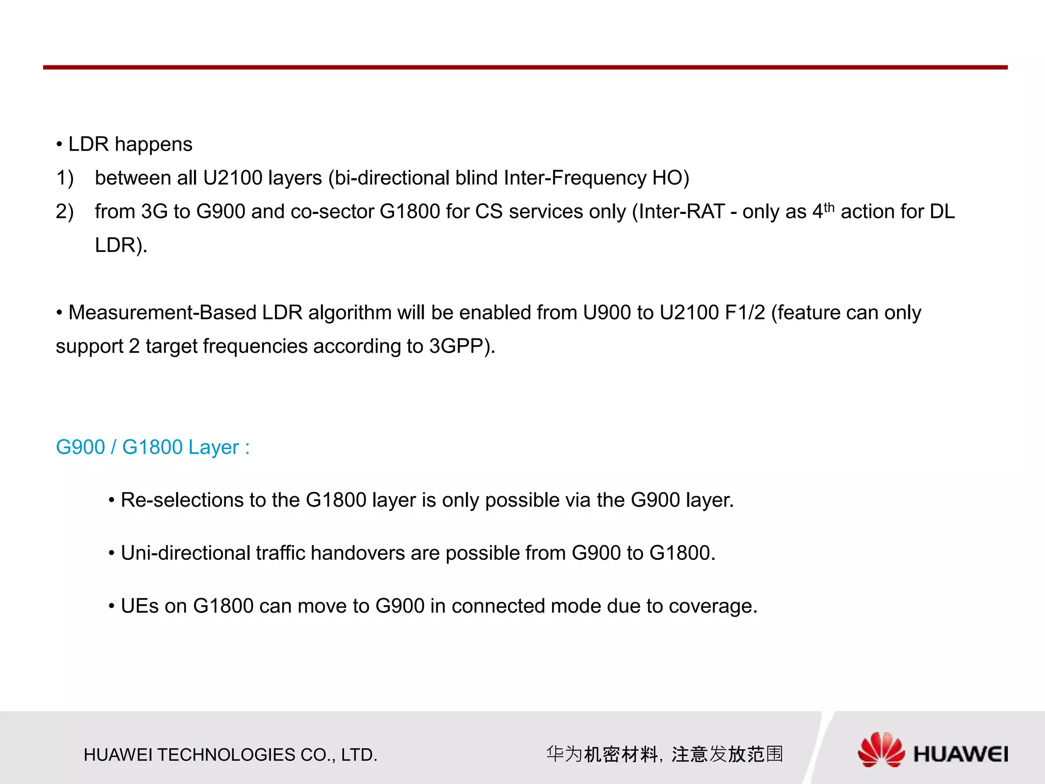 HUAWEI TECHNOLOGIES CO., LTD. 华为机密材料，注意发放范围
• LDR happens
1) between all U2100 layers (bi-directional blind Inter-Frequency HO)
2) from 3G to G900 and co-sector G1800 for CS services only (Inter-RAT - only as 4th action for DL
LDR).
• Measurement-Based LDR algorithm will be enabled from U900 to U2100 F1/2 (feature can only
support 2 target frequencies according to 3GPP).
G900 / G1800 Layer :
• Re-selections to the G1800 layer is only possible via the G900 layer.
• Uni-directional traffic handovers are possible from G900 to G1800.
• UEs on G1800 can move to G900 in connected mode due to coverage.
 