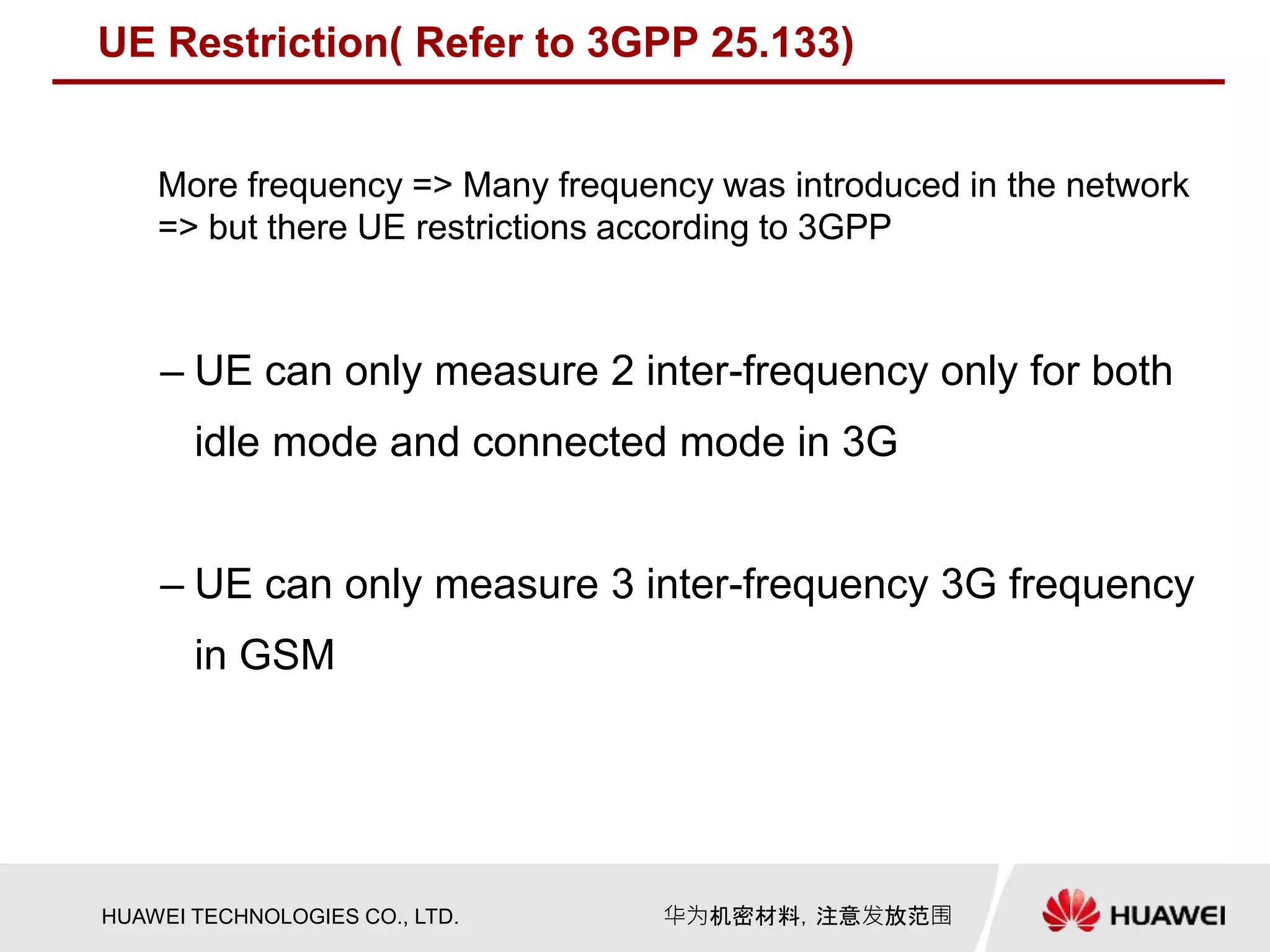 HUAWEI TECHNOLOGIES CO., LTD. 华为机密材料，注意发放范围
UE Restriction( Refer to 3GPP 25.133)
– UE can only measure 2 inter-frequency only for both
idle mode and connected mode in 3G
– UE can only measure 3 inter-frequency 3G frequency
in GSM
More frequency => Many frequency was introduced in the network
=> but there UE restrictions according to 3GPP
 