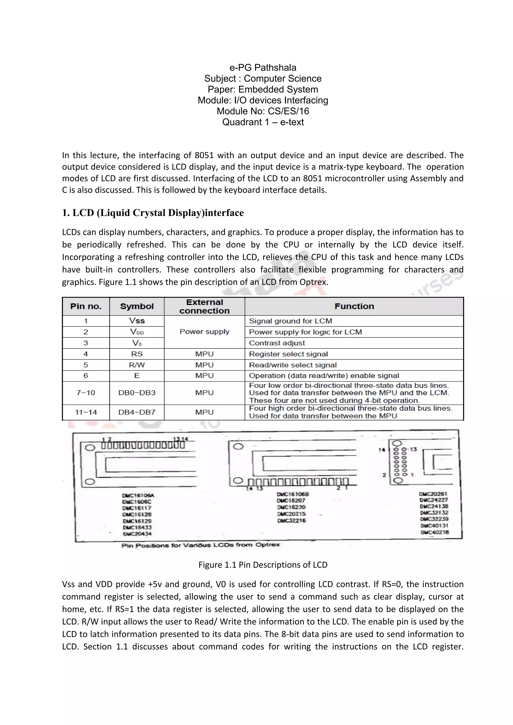 e-PG Pathshala
Subject : Computer Science
Paper: Embedded System
Module: I/O devices Interfacing
Module No: CS/ES/16
Quadrant 1 – e-text
In this lecture, the interfacing of 8051 with an output device and an input device are described. The
output device considered is LCD display, and the input device is a matrix-type keyboard. The operation
modes of LCD are first discussed. Interfacing of the LCD to an 8051 microcontroller using Assembly and
C is also discussed. This is followed by the keyboard interface details.
1. LCD (Liquid Crystal Display)interface
LCDs can display numbers, characters, and graphics. To produce a proper display, the information has to
be periodically refreshed. This can be done by the CPU or internally by the LCD device itself.
Incorporating a refreshing controller into the LCD, relieves the CPU of this task and hence many LCDs
have built-in controllers. These controllers also facilitate flexible programming for characters and
graphics. Figure 1.1 shows the pin description of an LCD from Optrex.
Figure 1.1 Pin Descriptions of LCD
Vss and VDD provide +5v and ground, V0 is used for controlling LCD contrast. If RS=0, the instruction
command register is selected, allowing the user to send a command such as clear display, cursor at
home, etc. If RS=1 the data register is selected, allowing the user to send data to be displayed on the
LCD. R/W input allows the user to Read/ Write the information to the LCD. The enable pin is used by the
LCD to latch information presented to its data pins. The 8-bit data pins are used to send information to
LCD. Section 1.1 discusses about command codes for writing the instructions on the LCD register.
 