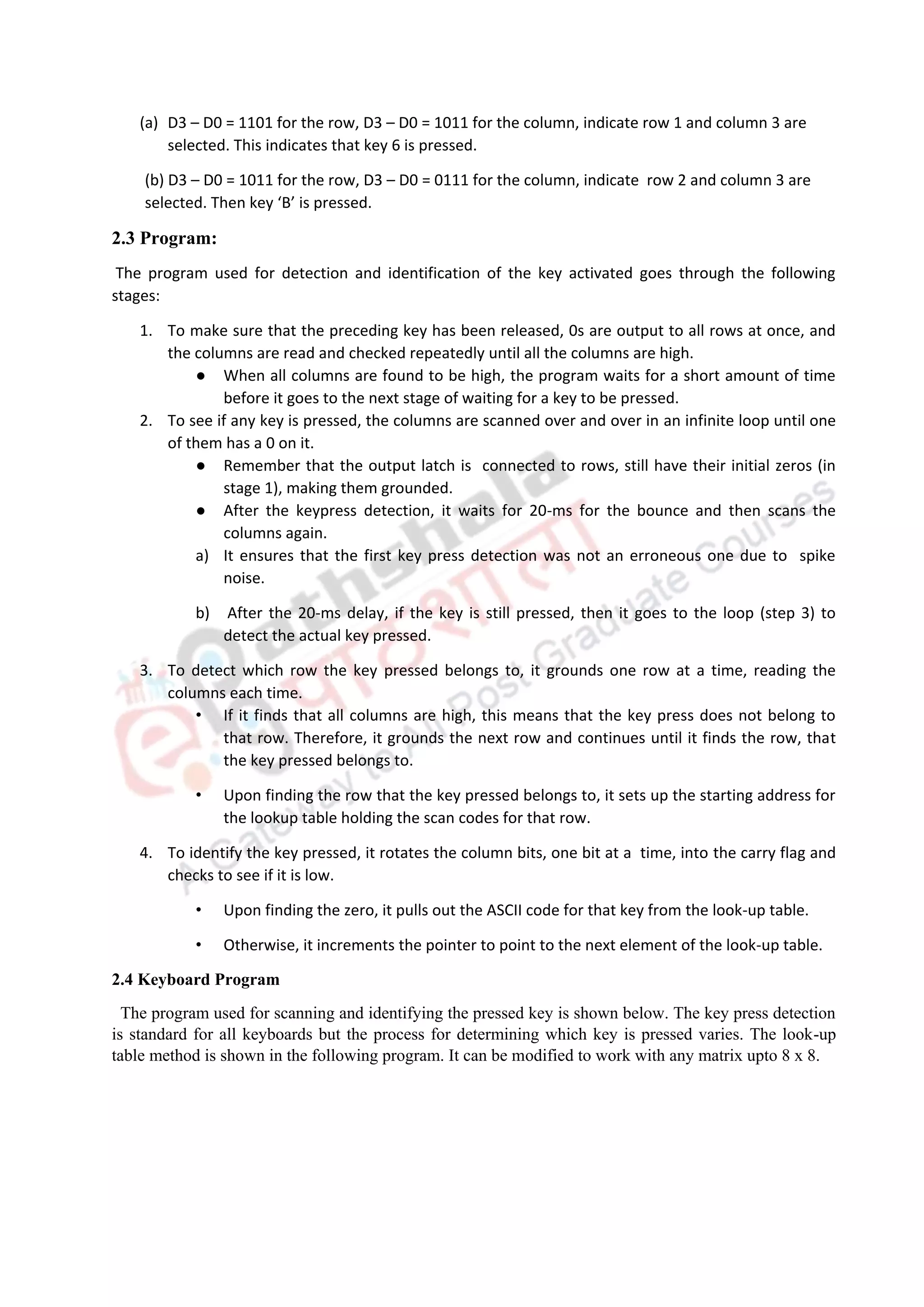 (a) D3 – D0 = 1101 for the row, D3 – D0 = 1011 for the column, indicate row 1 and column 3 are
selected. This indicates that key 6 is pressed.
(b) D3 – D0 = 1011 for the row, D3 – D0 = 0111 for the column, indicate row 2 and column 3 are
selected. Then key ‘B’ is pressed.
2.3 Program:
The program used for detection and identification of the key activated goes through the following
stages:
1. To make sure that the preceding key has been released, 0s are output to all rows at once, and
the columns are read and checked repeatedly until all the columns are high.
● When all columns are found to be high, the program waits for a short amount of time
before it goes to the next stage of waiting for a key to be pressed.
2. To see if any key is pressed, the columns are scanned over and over in an infinite loop until one
of them has a 0 on it.
● Remember that the output latch is connected to rows, still have their initial zeros (in
stage 1), making them grounded.
● After the keypress detection, it waits for 20-ms for the bounce and then scans the
columns again.
a) It ensures that the first key press detection was not an erroneous one due to spike
noise.
b) After the 20-ms delay, if the key is still pressed, then it goes to the loop (step 3) to
detect the actual key pressed.
3. To detect which row the key pressed belongs to, it grounds one row at a time, reading the
columns each time.
• If it finds that all columns are high, this means that the key press does not belong to
that row. Therefore, it grounds the next row and continues until it finds the row, that
the key pressed belongs to.
• Upon finding the row that the key pressed belongs to, it sets up the starting address for
the lookup table holding the scan codes for that row.
4. To identify the key pressed, it rotates the column bits, one bit at a time, into the carry flag and
checks to see if it is low.
• Upon finding the zero, it pulls out the ASCII code for that key from the look-up table.
• Otherwise, it increments the pointer to point to the next element of the look-up table.
2.4 Keyboard Program
The program used for scanning and identifying the pressed key is shown below. The key press detection
is standard for all keyboards but the process for determining which key is pressed varies. The look-up
table method is shown in the following program. It can be modified to work with any matrix upto 8 x 8.
 