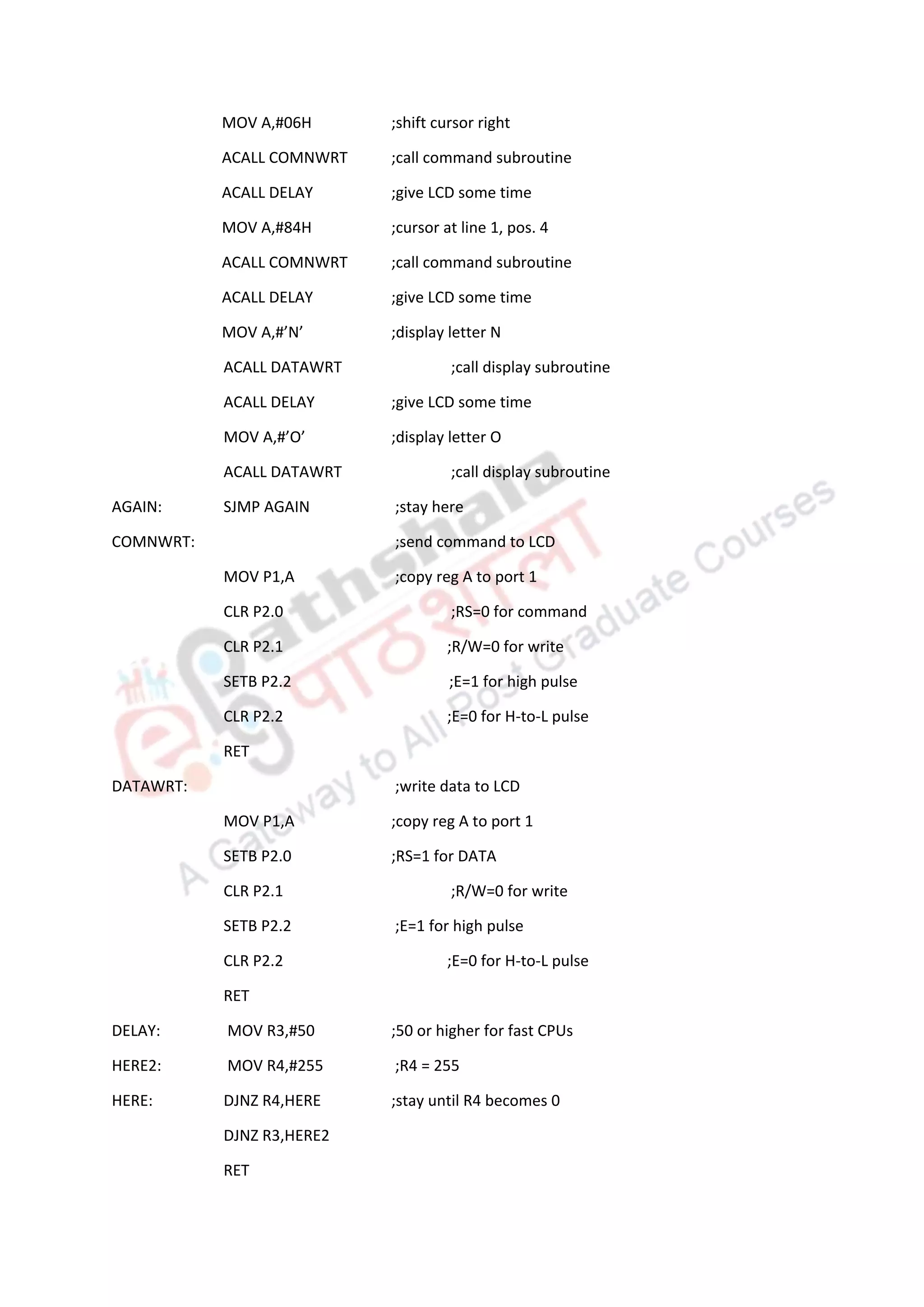 MOV A,#06H ;shift cursor right
ACALL COMNWRT ;call command subroutine
ACALL DELAY ;give LCD some time
MOV A,#84H ;cursor at line 1, pos. 4
ACALL COMNWRT ;call command subroutine
ACALL DELAY ;give LCD some time
MOV A,#’N’ ;display letter N
ACALL DATAWRT ;call display subroutine
ACALL DELAY ;give LCD some time
MOV A,#’O’ ;display letter O
ACALL DATAWRT ;call display subroutine
AGAIN: SJMP AGAIN ;stay here
COMNWRT: ;send command to LCD
MOV P1,A ;copy reg A to port 1
CLR P2.0 ;RS=0 for command
CLR P2.1 ;R/W=0 for write
SETB P2.2 ;E=1 for high pulse
CLR P2.2 ;E=0 for H-to-L pulse
RET
DATAWRT: ;write data to LCD
MOV P1,A ;copy reg A to port 1
SETB P2.0 ;RS=1 for DATA
CLR P2.1 ;R/W=0 for write
SETB P2.2 ;E=1 for high pulse
CLR P2.2 ;E=0 for H-to-L pulse
RET
DELAY: MOV R3,#50 ;50 or higher for fast CPUs
HERE2: MOV R4,#255 ;R4 = 255
HERE: DJNZ R4,HERE ;stay until R4 becomes 0
DJNZ R3,HERE2
RET
 