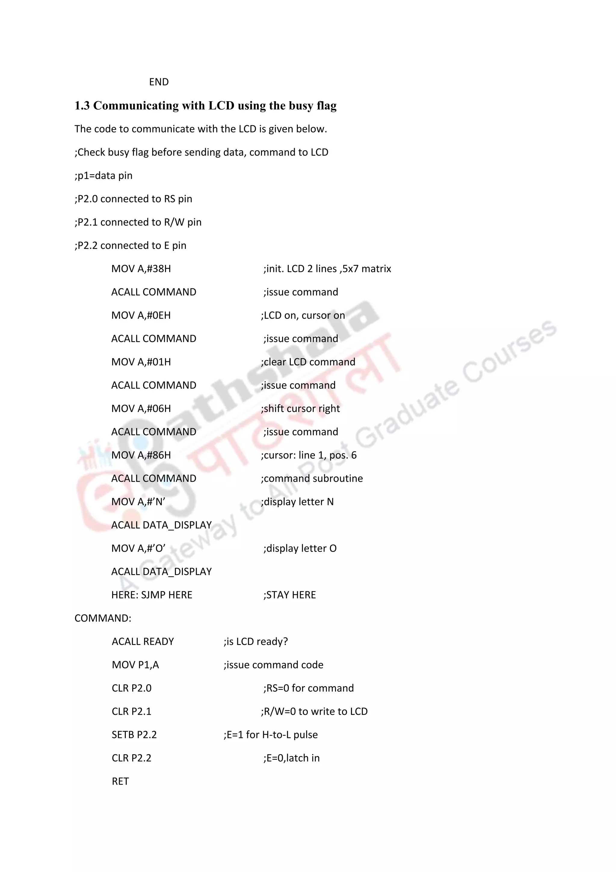 END
1.3 Communicating with LCD using the busy flag
The code to communicate with the LCD is given below.
;Check busy flag before sending data, command to LCD
;p1=data pin
;P2.0 connected to RS pin
;P2.1 connected to R/W pin
;P2.2 connected to E pin
MOV A,#38H ;init. LCD 2 lines ,5x7 matrix
ACALL COMMAND ;issue command
MOV A,#0EH ;LCD on, cursor on
ACALL COMMAND ;issue command
MOV A,#01H ;clear LCD command
ACALL COMMAND ;issue command
MOV A,#06H ;shift cursor right
ACALL COMMAND ;issue command
MOV A,#86H ;cursor: line 1, pos. 6
ACALL COMMAND ;command subroutine
MOV A,#’N’ ;display letter N
ACALL DATA_DISPLAY
MOV A,#’O’ ;display letter O
ACALL DATA_DISPLAY
HERE: SJMP HERE ;STAY HERE
COMMAND:
ACALL READY ;is LCD ready?
MOV P1,A ;issue command code
CLR P2.0 ;RS=0 for command
CLR P2.1 ;R/W=0 to write to LCD
SETB P2.2 ;E=1 for H-to-L pulse
CLR P2.2 ;E=0,latch in
RET
 