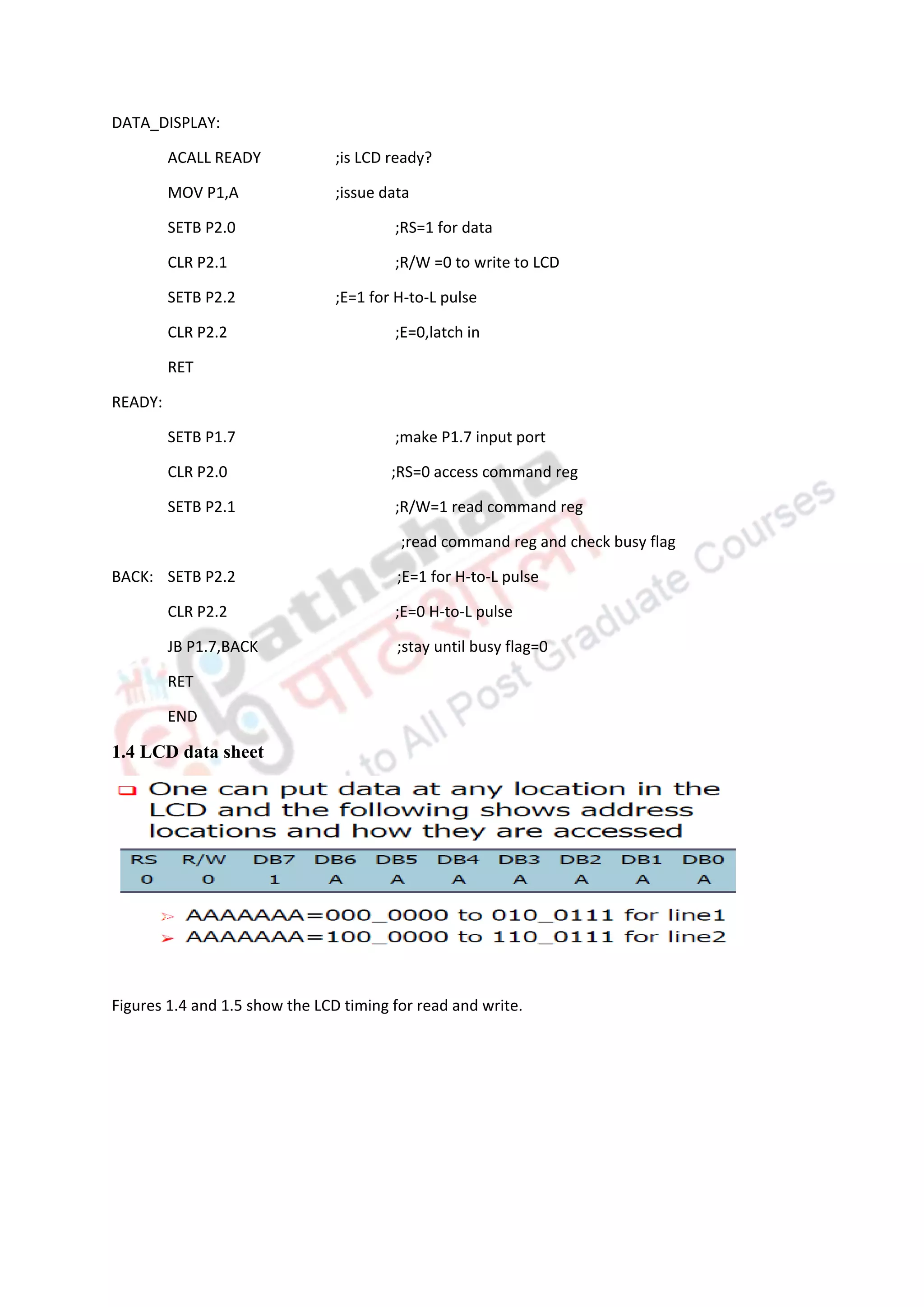 DATA_DISPLAY:
ACALL READY ;is LCD ready?
MOV P1,A ;issue data
SETB P2.0 ;RS=1 for data
CLR P2.1 ;R/W =0 to write to LCD
SETB P2.2 ;E=1 for H-to-L pulse
CLR P2.2 ;E=0,latch in
RET
READY:
SETB P1.7 ;make P1.7 input port
CLR P2.0 ;RS=0 access command reg
SETB P2.1 ;R/W=1 read command reg
;read command reg and check busy flag
BACK: SETB P2.2 ;E=1 for H-to-L pulse
CLR P2.2 ;E=0 H-to-L pulse
JB P1.7,BACK ;stay until busy flag=0
RET
END
1.4 LCD data sheet
Figures 1.4 and 1.5 show the LCD timing for read and write.
 