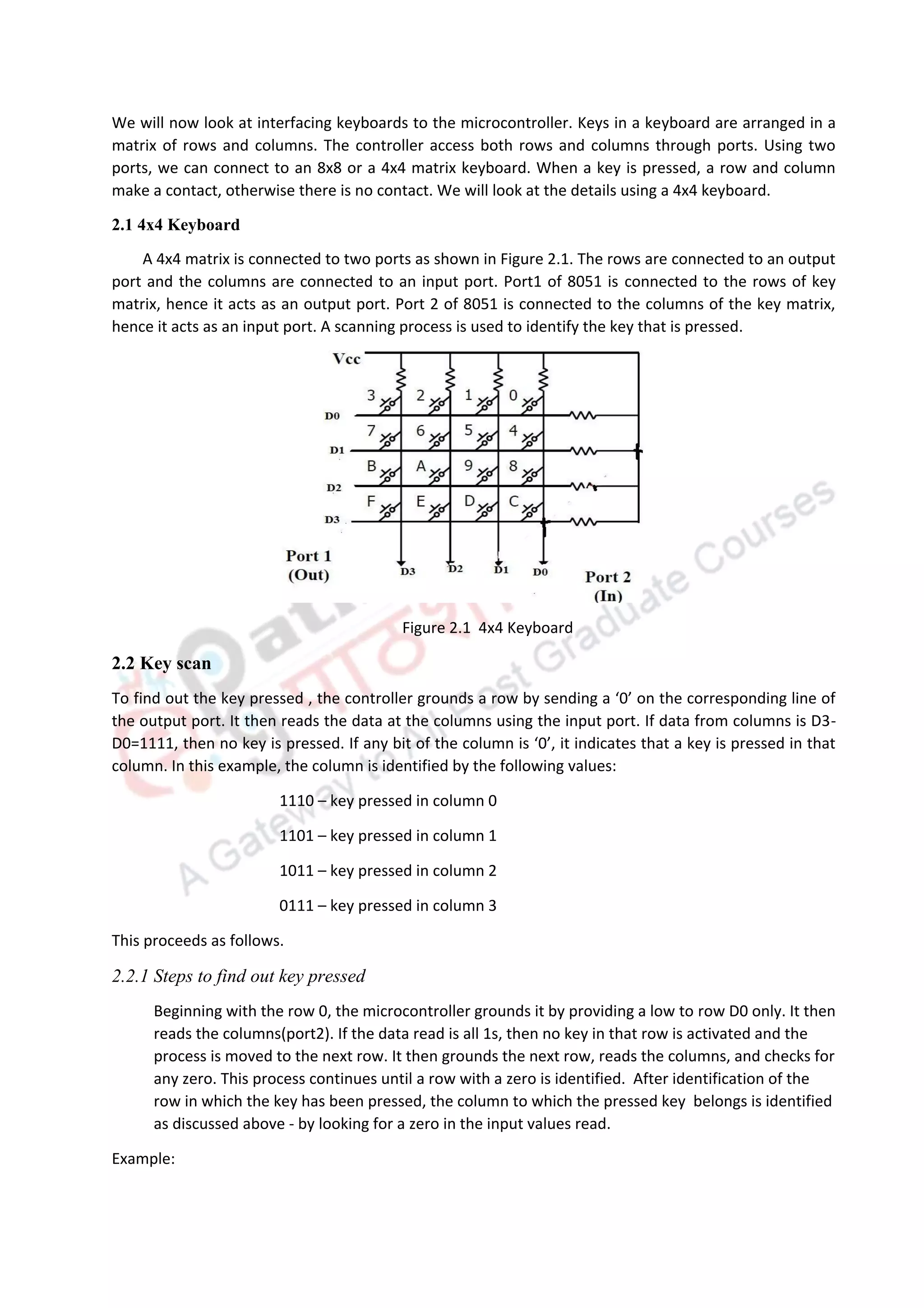 We will now look at interfacing keyboards to the microcontroller. Keys in a keyboard are arranged in a
matrix of rows and columns. The controller access both rows and columns through ports. Using two
ports, we can connect to an 8x8 or a 4x4 matrix keyboard. When a key is pressed, a row and column
make a contact, otherwise there is no contact. We will look at the details using a 4x4 keyboard.
2.1 4x4 Keyboard
A 4x4 matrix is connected to two ports as shown in Figure 2.1. The rows are connected to an output
port and the columns are connected to an input port. Port1 of 8051 is connected to the rows of key
matrix, hence it acts as an output port. Port 2 of 8051 is connected to the columns of the key matrix,
hence it acts as an input port. A scanning process is used to identify the key that is pressed.
Figure 2.1 4x4 Keyboard
2.2 Key scan
To find out the key pressed , the controller grounds a row by sending a ‘0’ on the corresponding line of
the output port. It then reads the data at the columns using the input port. If data from columns is D3-
D0=1111, then no key is pressed. If any bit of the column is ‘0’, it indicates that a key is pressed in that
column. In this example, the column is identified by the following values:
1110 – key pressed in column 0
1101 – key pressed in column 1
1011 – key pressed in column 2
0111 – key pressed in column 3
This proceeds as follows.
2.2.1 Steps to find out key pressed
Beginning with the row 0, the microcontroller grounds it by providing a low to row D0 only. It then
reads the columns(port2). If the data read is all 1s, then no key in that row is activated and the
process is moved to the next row. It then grounds the next row, reads the columns, and checks for
any zero. This process continues until a row with a zero is identified. After identification of the
row in which the key has been pressed, the column to which the pressed key belongs is identified
as discussed above - by looking for a zero in the input values read.
Example:
 