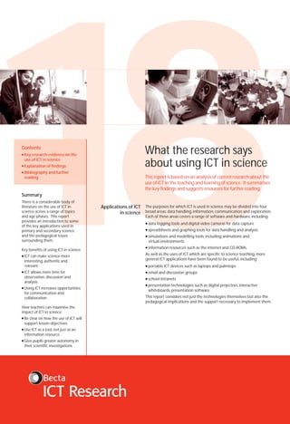 18
What the research says
about using ICT in science

Contents
●

Key research evidence on the
use of ICT in science

●

Explanation of findings

●

Bibliography and further
reading

This report is based on an analysis of current research about the
use of ICT in the teaching and learning of science. It summarises
the key findings and suggests resources for further reading.

Summary

There is a considerable body of
literature on the use of ICT in
science across a range of topics
and age phases. This report
provides an introduction to some
of the key applications used in
primary and secondary science
and the pedagogical issues
surrounding them.

Key benefits of using ICT in science:
●

ICT can make science more
interesting, authentic and
relevant

Applications of ICT
in science

The purposes for which ICT is used in science may be divided into four
broad areas: data handling, information, communication and exploration.
Each of these areas covers a range of software and hardware, including:
●

data logging tools and digital video cameras for data capture

●

spreadsheets and graphing tools for data handling and analysis

●

simulations and modelling tools, including animations and
virtual environments

●

information resources such as the internet and CD-ROMs.

As well as the uses of ICT which are specific to science teaching, more
general ICT applications have been found to be useful, including:

●

ICT allows more time for
observation, discussion and
analysis

Using ICT increases opportunities
for communication and
collaboration

How teachers can maximise the
impact of ICT in science:
●

Be clear on how the use of ICT will
support lesson objectives

●

Use ICT as a tool, not just as an
information resource

●

Give pupils greater autonomy in
their scientific investigations

portable ICT devices such as laptops and palmtops

●

email and discussion groups

●

school intranets

●

●

●

presentation technologies such as digital projectors, interactive
whiteboards, presentation software.

This report considers not just the technologies themselves but also the
pedagogical implications and the support necessary to implement them.

 