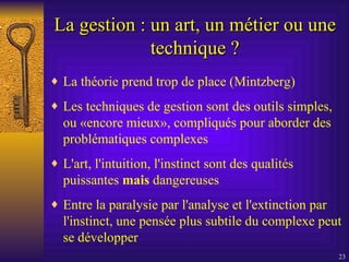 La gestion : un art, un métier ou une technique ? La théorie prend trop de place (Mintzberg) Les techniques de gestion sont des outils simples, ou «encore mieux», compliqués pour aborder des problématiques complexes L'art, l'intuition, l'instinct sont des qualités puissantes  mais  dangereuses Entre la paralysie par l'analyse et l'extinction par l'instinct, une pensée plus subtile du complexe peut se développer 