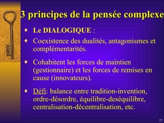 3 principes   de la pensée complexe Le DIALOGIQUE  :  Coexistence des dualités, antagonismes et complémentarités. Cohabitent les forces de maintien (gestionnaire) et les forces de remises en cause (innovateurs). Défi : balance entre tradition-invention, ordre-désordre, équilibre-deséquilibre, centralisation-décentralisation, etc.  