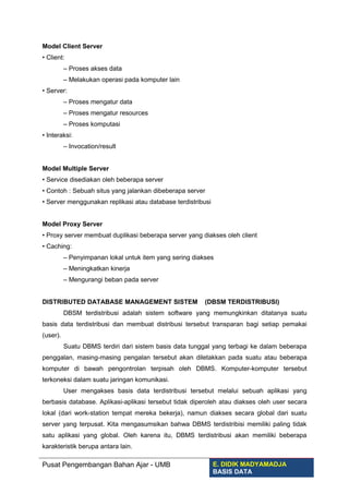 Model Client Server
• Client:
– Proses akses data
– Melakukan operasi pada komputer lain
• Server:
– Proses mengatur data
– Proses mengatur resources
– Proses komputasi
• Interaksi:
– Invocation/result
Model Multiple Server
• Service disediakan oleh beberapa server
• Contoh : Sebuah situs yang jalankan dibeberapa server
• Server menggunakan replikasi atau database terdistribusi
Model Proxy Server
• Proxy server membuat duplikasi beberapa server yang diakses oleh client
• Caching:
– Penyimpanan lokal untuk item yang sering diakses
– Meningkatkan kinerja
– Mengurangi beban pada server
DISTRIBUTED DATABASE MANAGEMENT SISTEM (DBSM TERDISTRIBUSI)
DBSM terdistribusi adalah sistem software yang memungkinkan ditatanya suatu
basis data terdistribusi dan membuat distribusi tersebut transparan bagi setiap pemakai
(user).
Suatu DBMS terdiri dari sistem basis data tunggal yang terbagi ke dalam beberapa
penggalan, masing-masing pengalan tersebut akan diletakkan pada suatu atau beberapa
komputer di bawah pengontrolan terpisah oleh DBMS. Komputer-komputer tersebut
terkoneksi dalam suatu jaringan komunikasi.
User mengakses basis data terdistribusi tersebut melalui sebuah aplikasi yang
berbasis database. Aplikasi-aplikasi tersebut tidak diperoleh atau diakses oleh user secara
lokal (dari work-station tempat mereka bekerja), namun diakses secara global dari suatu
server yang terpusat. Kita mengasumsikan bahwa DBMS terdistribisi memiliki paling tidak
satu aplikasi yang global. Oleh karena itu, DBMS terdistribusi akan memiliki beberapa
karakteristik berupa antara lain.
Pusat Pengembangan Bahan Ajar - UMB E. DIDIK MADYAMADJA
BASIS DATA
 