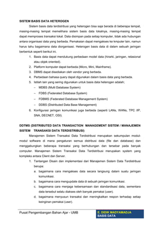 SISTEM BASIS DATA HETEROGEN
Sistem basis data terdistribusi yang heterogen bisa saja berada di beberapa tempat,
masing-masing tempat memelihara sistem basis data lokalnya, masing-masing tempat
dapat memproses transaksi lokal. Data disimpan pada setiap komputer, tidak ada hubungan
antara organisasi data yang berbeda. Pemakaian dapat mengakses ke kmputer lain, namun
harus tahu bagaimana data diorganisasi. Heterogen basis data di dalam sebuah jaringan
berbentuk seperti berikut ini.
1. Basis data dapat mendukung perbedaan model data (hirarki, jaringan, relasional
atau objek oriented).
2. Platform komputer dapat berbeda (Micro, Mini, Mainframe).
3. DBMS dapat disediakan oleh vendor yang berbeda.
4. Perbedaan bahasa query dapat digunakan dalam basis data yang berbeda.
5. Istilah lain yang sering digunakan untuk basis data heterogen adalah;
− MDBS (Multi Database System)
− FDBS (Federated Database System)
− FDBMS (Federated Database Management System)
− DDBS (Distributed Data Base Management)
6. Konfigurasi jaringan komunikasi juga berbeda (seperti LANs, WANs, TPC /IP,
SNA, DECNET, OSI).
DDTMS (DISTRIBUTED DATA TRANSACTION MANAGEMENT SISTEM / MANAJEMEN
SISTEM TRANSAKSI DATA TERDISTRIBUSI)
Manajemen Sistem Transaksi Data Terdistribusi merupakan sekumpulan modul-
modul software di mana pengaturan semua distribusi data (file dan database) dan
menggabungkan beberapa transaksi yang berhubungan dan tersebar pada banyak
computer. Manajemen Sistem Transaksi Data Terdistribusi merupakan system yang
kompleks antara Client dan Server.
1. Tantangan Disain dan implementasi dari Manajemen Sistem Data Terdistribusi
berupa:
a. bagaimana cara mengakses data secara langsung dalam suatu jaringan
komunikasi.
b. bagaimana cara mengupdate data di sebuah jaringan komunikasi.
c. bagaimana cara menjaga kebersamaan dan standardisasi data, sementara
data tersebut selalu diakses oleh banyak pemakai (user).
d. bagaimana menyusun transaksi dan meningkatkan respon terhadap setiap
keinginan pemakai (user).
Pusat Pengembangan Bahan Ajar - UMB E. DIDIK MADYAMADJA
BASIS DATA
 