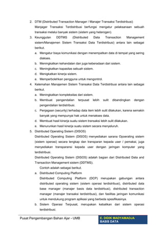2. DTM (Distributed Transaction Manager / Manajer Transaksi Terdistribusi)
Manjager Transaksi Terdistribusi berfungsi mengatur pelaksanaan sebuah
transaksi melalui banyak sistem (sistem yang heterogen).
3. Keunggulan DDTMS (Distributed Data Transaction Management
sistem/Manajemen Sistem Transaksi Data Terdistribusi) antara lain sebagai
berikut.
a. Mengatur biaya komunikasi dengan menempatkan data di tempat yang sering
diakses.
b. Meningkatkan kehandalan dan juga keberadaan dari sistem.
c. Meningkatkan kapasitas sebuah sistem.
d. Menigkatkan kinerja sistem.
e. Memperbolehkan pengguna untuk mengontrol.
4. Kelemahan Manajemen Sistem Transaksi Data Terdistribusi antara lain sebagai
berikut.
a. Meningkatkan kompleksitas dari sistem.
b. Membuat pengendalian terpusat lebih sulit dibandingkan dengan
pengendalian terdistribusi.
c. Penjagaan (security) terhadap data item lebih sulit dilakukan, karena semakin
banyak yang mempunyai hak untuk menakses data.
d. Membuat hasil kinerja suatu sistem transaksi lebih sulit dilakukan.
e. Menurunkan hasil kinerja suatu sistem secara menyeluruh.
5. Distributed Operating Sistem (DISOS)
Distributed Operating Sistem (DISOS) menyediakan sarana Opoerating sistem
(sistem operasi) secara lengkap dan transparan kepada user / pemakai, juga
menyediakan transparansi kepada user dengan jaringan komputer yang
terdistribusi.
Distributed Operating Sistem (DISOS) adalah bagian dari Distributed Data and
Transaction Management sistem (DDTMS).
Contoh adalah sebagai berikut.
a. Distributed Computing Platform
Distributed Computing Platform (DCP) merupakan gabungan antara
distributed operating sistem (sistem operasi terdistribusi), distributed data
base manager (manajer basis data terdistrbusi), distributed transaction
manager (manajer transaksi terdistribusi), dan fasilitas jaringan komunikasi
untuk mendukung program aplikasi yang berbeda spesifikasinya.
b. Sistem Operasi Terpusat, merupakan kebalikan dari sistem operasi
terdistribusi.
Pusat Pengembangan Bahan Ajar - UMB E. DIDIK MADYAMADJA
BASIS DATA
 