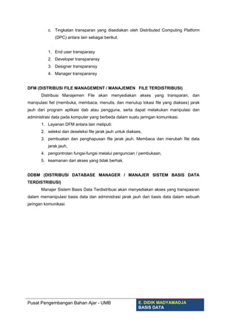 c. Tingkatan transparan yang disediakan oleh Distributed Computing Platform
(DPC) antara lain sebagai berikut.
1. End user transparasy
2. Developer transparansy
3. Designer transparansy
4. Manager transparansy
DFM (DISTRIBUSI FILE MANAGEMENT / MANAJEMEN FILE TERDISTRIBUSI)
Distribusi Manajemen File akan menyediakan akses yang transparan, dan
manipulasi fiel (membuka, membaca, menulis, dan menutup lokasi file yang diakses) jarak
jauh dari program aplikasi dab atau pengguna, serta dapat melakukan manipulasi dan
administrasi data pada komputer yang berbeda dalam suatu jaringan komunikasi.
1. Layanan DFM antara lain meliputi:
2. seleksi dan deseleksi file jarak jauh untuk diakses,
3. pembuatan dan penghapusan file jarak jauh. Membaca dan merubah file data
jarak jauh,
4. pengontrolan fungsi-fungsi melalui penguncian / pembukaan,
5. keamanan dari akses yang tidak berhak.
DDBM (DISTRIBUSI DATABASE MANAGER / MANAJER SISTEM BASIS DATA
TERDISTRIBUSI)
Manajer Sistem Basis Data Terdistribusi akan menyediakan akses yang transpasran
dalam memanipulasi basis data dan administrasi jarak jauh dari basis data dalam sebuah
jaringan komunikasi.
Pusat Pengembangan Bahan Ajar - UMB E. DIDIK MADYAMADJA
BASIS DATA
 