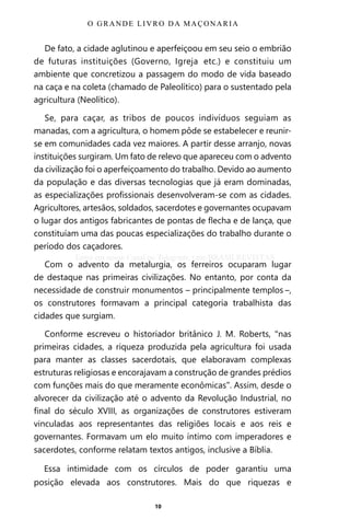 10
De fato, a cidade aglutinou e aperfeiçoou em seu seio o embrião
de futuras instituições (Governo, Igreja etc.) e constituiu um
ambiente que concretizou a passagem do modo de vida baseado
na caça e na coleta (chamado de Paleolítico) para o sustentado pela
agricultura (Neolítico).
Se, para caçar, as tribos de poucos indivíduos seguiam as
manadas, com a agricultura, o homem pôde se estabelecer e reunir-
se em comunidades cada vez maiores. A partir desse arranjo, novas
instituições surgiram. Um fato de relevo que apareceu com o advento
da civilização foi o aperfeiçoamento do trabalho. Devido ao aumento
da população e das diversas tecnologias que já eram dominadas,
as especializações profissionais desenvolveram-se com as cidades.
Agricultores, artesãos, soldados, sacerdotes e governantes ocupavam
o lugar dos antigos fabricantes de pontas de flecha e de lança, que
constituíam uma das poucas especializações do trabalho durante o
período dos caçadores.
Com o advento da metalurgia, os ferreiros ocuparam lugar
de destaque nas primeiras civilizações. No entanto, por conta da
necessidade de construir monumentos – principalmente templos –,
os construtores formavam a principal categoria trabalhista das
cidades que surgiam.
Conforme escreveu o historiador britânico J. M. Roberts, “nas
primeiras cidades, a riqueza produzida pela agricultura foi usada
para manter as classes sacerdotais, que elaboravam complexas
estruturas religiosas e encorajavam a construção de grandes prédios
com funções mais do que meramente econômicas”. Assim, desde o
alvorecer da civilização até o advento da Revolução Industrial, no
final do século XVIII, as organizações de construtores estiveram
vinculadas aos representantes das religiões locais e aos reis e
governantes. Formavam um elo muito íntimo com imperadores e
sacerdotes, conforme relatam textos antigos, inclusive a Bíblia.
Essa intimidade com os círculos de poder garantiu uma
posição elevada aos construtores. Mais do que riquezas e
O GRANDE LIVRO DA MAÇONARIA
Entre em nosso Canal no Telegram: t.me/BRASILREVISTAS
 
