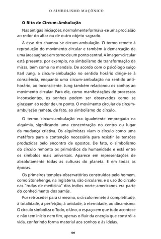 100
O Rito de Circum-Ambulação
Nas antigas iniciações, normalmente formava-se uma procissão
ao redor do altar ou de outro objeto sagrado.
A esse rito chamou-se circum-ambulação. O termo remete à
reprodução do movimento circular e também à demarcação de
uma área sagrada em torno de um ponto central. A imagem circular
está presente, por exemplo, no simbolismo de transformação da
missa, bem como na mandala. De acordo com o psicólogo suíço
Karl Jung, a circum-ambulação no sentido horário dirige-se à
consciência, enquanto uma circum-ambulação no sentido anti-
horário, ao inconsciente. Jung também relacionou os sonhos ao
movimento circular. Para ele, como manifestações de processos
inconscientes, os sonhos podem ser observados como se
girassem ao redor de um ponto. O movimento circular da circum-
ambulação remete, de fato, ao simbolismo do círculo.
O termo circum-ambulação era igualmente empregado na
alquimia, significando uma concentração no centro ou lugar
da mudança criativa. Os alquimistas viam o círculo como uma
metáfora para a contenção necessária para resistir às tensões
produzidas pelo encontro de opostos. De fato, o simbolismo
do círculo remonta os primórdios da humanidade e está entre
os símbolos mais universais. Aparece em representações de
absolutamente todas as culturas do planeta. E em todas as
épocas.
Os primeiros templos-observatórios construídos pelo homem,
como Stonehenge, na Inglaterra, são circulares, e o uso do círculo
nas “rodas de medicina” dos índios norte-americanos era parte
do conhecimento dos xamãs.
Por retroceder para si mesmo, o círculo remete à completitude,
à totalidade, à perfeição, à unidade, à eternidade, ao dinamismo.
O círculo simboliza o Todo, o Uno, o espaço em que tudo acontece
e não tem início nem fim, apenas o fluir da energia que constrói a
vida, conferindo forma material aos sonhos e às ideias.
O SIMBOLISMO MAÇÔNICO
Entre em nosso Canal no Telegram: t.me/BRASILREVISTAS
 