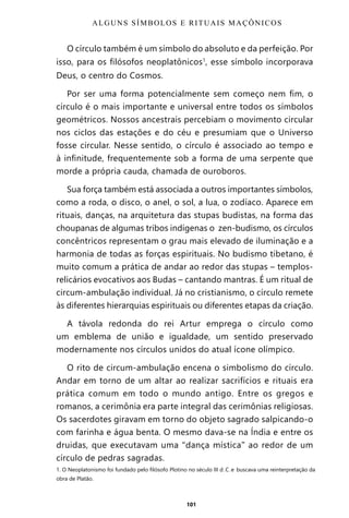 101
O círculo também é um símbolo do absoluto e da perfeição. Por
isso, para os filósofos neoplatônicos1
, esse símbolo incorporava
Deus, o centro do Cosmos.
Por ser uma forma potencialmente sem começo nem fim, o
círculo é o mais importante e universal entre todos os símbolos
geométricos. Nossos ancestrais percebiam o movimento circular
nos ciclos das estações e do céu e presumiam que o Universo
fosse circular. Nesse sentido, o círculo é associado ao tempo e
à infinitude, frequentemente sob a forma de uma serpente que
morde a própria cauda, chamada de ouroboros.
Sua força também está associada a outros importantes símbolos,
como a roda, o disco, o anel, o sol, a lua, o zodíaco. Aparece em
rituais, danças, na arquitetura das stupas budistas, na forma das
choupanas de algumas tribos indígenas o zen-budismo, os círculos
concêntricos representam o grau mais elevado de iluminação e a
harmonia de todas as forças espirituais. No budismo tibetano, é
muito comum a prática de andar ao redor das stupas – templos-
relicários evocativos aos Budas – cantando mantras. É um ritual de
circum-ambulação individual. Já no cristianismo, o círculo remete
às diferentes hierarquias espirituais ou diferentes etapas da criação.
A távola redonda do rei Artur emprega o círculo como
um emblema de união e igualdade, um sentido preservado
modernamente nos círculos unidos do atual ícone olímpico.
O rito de circum-ambulação encena o simbolismo do círculo.
Andar em torno de um altar ao realizar sacrifícios e rituais era
prática comum em todo o mundo antigo. Entre os gregos e
romanos, a cerimônia era parte integral das cerimônias religiosas.
Os sacerdotes giravam em torno do objeto sagrado salpicando-o
com farinha e água benta. O mesmo dava-se na Índia e entre os
druidas, que executavam uma “dança mística” ao redor de um
círculo de pedras sagradas.
1. O Neoplatonismo foi fundado pelo filósofo Plotino no século III d.C.e buscava uma reinterpretação da
obra de Platão.
ALGUNS SÍMBOLOS E RITUAIS MAÇÔNICOS
Entre em nosso Canal no Telegram: t.me/BRASILREVISTAS
 