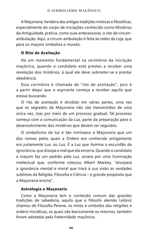 102
A Maçonaria, herdeira das antigas tradições místicas e filosóficas,
especialmente do corpo de iniciações conhecido como Mistérios
da Antiguidade, pratica, como suas antecessoras, o rito de circum-
ambulação. Aqui, a circum-ambulação é feita ao redor da Loja, que
para os maçons simboliza o mundo.
O Rito de Aceitação
Há um momento fundamental na cerimônia da iniciação
maçônica, quando o candidato está prestes a receber uma
revelação dos mistérios, à qual ele deve submeter-se e prestar
obediência.
Essa cerimônia é chamada de “rito de aceitação”, pois é
a partir daqui que o aspirante começa a receber aquilo que
estava buscando.
O rito de aceitação é dividido em várias partes, uma vez
que os segredos da Maçonaria não são transmitidos de uma
única vez, mas por meio de um processo gradual. Tal processo
começa com a comunicação da Luz, parte da preparação para o
desenvolvimento dos mistérios que devem ser seguidos.
O simbolismo da luz é tão intrínseco à Maçonaria que um
dos nomes pelos quais a Ordem era conhecida antigamente
era justamente Lux, ou Luz. É a Luz que ilumina a escuridão da
ignorância, que dissipa o mal que ela encerra. Quando o candidato
a maçom faz um pedido pela Luz, anseia por uma iluminação
intelectual que, conforme colocou Albert Mackey, “dissipará
a ignorância mental e moral que trará à sua visão as verdades
sublimes da Religião, Filosofia e Ciência – o grande propósito que
a Maçonaria ensina”.
Astrologia e Maçonaria
Como a Maçonaria tem o conteúdo comum das grandes
tradições de sabedoria, aquilo que o filósofo alemão Leibniz
chamou de Filosofia Perene, os mitos e símbolos das religiões e
ordens iniciáticas, os quais são basicamente os mesmos, também
foram adotadas pela fraternidade maçônica.
O SIMBOLISMO MAÇÔNICO
Entre em nosso Canal no Telegram: t.me/BRASILREVISTAS
 
