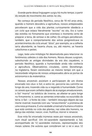 103
Grande parte dessa linguagem surgiu há muito tempo, a partir
do estudo do movimento dos astros no céu.
No começo do período Neolítico, cerca de 10 mil anos atrás,
quando o homem descobriu a agricultura, nossos antepassados
perceberam que a vida das plantas curiosamente obedecia a
um ciclo que estava literalmente “escrito” no céu. Era o rumo
das estrelas no firmamento que orientava o momento certo de
preparar a terra, de semear e de colher. Os antigos perceberam,
também, que o comportamento dos astros prognosticava os
acontecimentos do ciclo anual; “dizia”, por exemplo, se a colheita
seria abundante, se haveria chuva, ou, até mesmo, se haveria
cataclismos e pestes.
Logo, toda uma mitologia foi desenvolvida para relacionar os
fenômenos celestes à vida dos homens. Novos deuses surgiram,
substituindo as antigas divindades da era dos caçadores, o
período Neolítico, quando a humanidade ainda não conhecia
a agricultura. Observatórios circulares, como Stonehenge,
na Inglaterra, foram construídos ao mesmo tempo em que a
necessidade religiosa de nossos antepassados abria as portas da
astronomia e da matemática.
Nossos ancestrais assistiam e participavam de um drama
encenado nos céus: o Sol, o astro-rei, percorria seu caminho ao
longo do ano, trazendo vida ou a negando à humanidade. Como
os cereais que eram ceifados depois de as espigas amadurecerem,
o Sol “morria” no solstício de inverno, ao afastar-se para longe
no firmamento; e, como as sementes enterradas na escuridão da
terra, o Sol – a fonte da vida – também ressurgia depois da sua
morte invernal, trazendo com seu “renascimento” a promessa de
uma nova primavera. É uma verdade universal e humana a história
que está contida no ciclo das plantas, nas vidas dos homens, na
dança das estrelas: nascer, viver, frutificar, morrer e renascer.
Esse mito foi encenado inúmeras vezes por nossos ancestrais,
num ritual sacrifical. Um rei-sacerdote representando o Sol,
acompanhado de 12 sacerdotes menores, representações dos
meses solares (há autores que consideram ser o rei e seus 12
ALGUNS SÍMBOLOS E RITUAIS MAÇÔNICOS
Entre em nosso Canal no Telegram: t.me/BRASILREVISTAS
 