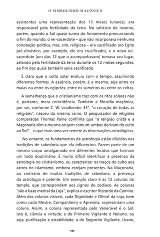 104
assistentes uma representação dos 13 meses lunares), era
responsável pela fertilidade da terra. No solstício de inverno,
porém, quando o Sol quase sumia do firmamento prenunciando
o fim do mundo, o rei-sacerdote – que não incorporava nenhuma
conotação política, mas, sim, religiosa – era sacrificado (no Egito
pré-dinástico, por exemplo, ele era crucificado), e o novo rei-
sacerdote (um dos 12 que o acompanhavam) tomava seu lugar,
zelando pela fertilidade da terra durante os 12 meses seguintes,
ao fim dos quais também seria sacrificado.
É claro que o culto solar evoluiu com o tempo, assumindo
diferentes formas. A essência, porém, é a mesma, seja entre os
maias ou entre os egípcios; entre os sumérios ou entre os celtas.
A semelhança que o cristianismo traz com os ritos solares não
é, portanto, mera coincidência. Também a filosofia maçônica,
por ser, conforme C. W. Leadbeater 33°, “o coração de todas as
religiões”, nasceu do mesmo ramo. O pesquisador de religiões
comparadas Thomas Paine confirma que “a religião cristã e a
Maçonaria têm a mesma origem comum: ambas derivam do culto
ao Sol” – o que mais uma vez remete às observações astrológicas.
No entanto, os fundamentos da astrologia estão diluídos nas
tradições de sabedoria que ela influenciou. Fazem parte de um
mesmo corpo amalgamado em diferentes tecidos que formam
um todo doutrinário. É muito difícil identificar a presença da
astrologia no cristianismo, ou caracterizar os traços do culto aos
astros no islamismo, embora estejam presentes. Na Maçonaria,
ao contrário de muitas tradições de sabedoria, a presença
da astrologia é patente. Um exemplo claro é as 12 colunas do
templo, que correspondem aos signos do zodíaco. As colunas
“são a base mental da Loja”, explica o escritor Rizzardo da Camino.
Além das colunas visíveis, cada Dignidade e Oficial da Loja, bem
como cada Mestre, Companheiro e Aprendiz, representam uma
coluna. Assim, a coluna representada pelo Venerável é o Sol,
isto é, ciência e virtude; a do Primeiro Vigilante é Netuno, ou
seja, purificação e estabilidade; a do Segundo Vigilante, Urano,
O SIMBOLISMO MAÇÔNICO
Entre em nosso Canal no Telegram: t.me/BRASILREVISTAS
 