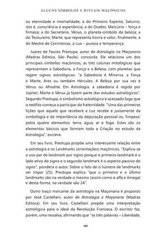 105
ou eternidade e imortalidade; a do Primeiro Experto, Saturno,
isto é, consciência e experiência; a do Orador, Mercúrio – força e
firmeza; a do Secretário, Vênus, o planeta-símbolo da beleza; a
do Tesoureiro, Marte, que representa honra e valor; finalmente, a
do Mestre de Cerimônias, a Lua – pureza e temperança.
Juarez de Fausto Prestupa, autor de Astrologia na Maçonaria
(Madras Editora, São Paulo), concorda. Ele relaciona um dos
principais símbolos maçônicos, as três colunas mitológicas que
representam a Sabedoria, a Força e a Beleza, com planetas que
regem signos astrológicos: “a Sabedoria é Minerva, a Força
é Marte, Ares ou também Hércules. A Beleza por sua vez é
Vênus ou Afrodite. Em Astrologia, a sabedoria é regida por
Júpiter; Marte e Vênus já fazem parte dos estudos astrológicos”.
Segundo Prestupa, o simbolismo astrológico é acessado logo que
o neófito começa a participar da fraternidade. “Uma das primeiras
lições que aquele que receberá a Luz recebe é justamente da
simbologia e da importância da depuração pessoal ou ‘limpeza’
pelos quatro elementos: terra, água, ar e fogo. Estes são os
elementos básicos que formam toda a Criação no estudo da
Astrologia”, escreve.
Em seu livro, Prestupa propõe uma interessante relação entre
a astrologia e os Landmarks (orientações) maçônicos. “Explica-se
o uso par de landmark por signo porque o primeiro landmark é o
lado ativo do signo e o segundo landmark é o aspecto passivo do
signo”, pondera o autor. Sobre o fato de o número de landmarks
ser ímpar (25), Prestupa explica “que o primeiro e o último
landmarks são na verdade o mesmo (assim como o alfa e ômega)
e desta forma, na verdade são 24”.
Outro traço marcante da astrologia na Maçonaria é proposto
por José Castellani, autor de Astrologia e Maçonaria (Madras
Editora). Em seu livro, Castellani propõe uma interpretação
astrológica para o ideal da Revolução Francesa. O escritor faz,
porém, uma ressalva, afirmando que “as três palavras – Liberdade,
ALGUNS SÍMBOLOS E RITUAIS MAÇÔNICOS
Entre em nosso Canal no Telegram: t.me/BRASILREVISTAS
 