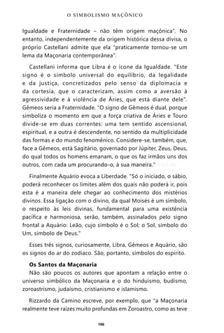 106
Igualdade e Fraternidade – não têm origem maçônica”. No
entanto, independentemente da origem histórica dessa divisa, o
próprio Castellani admite que ela “praticamente tornou-se um
lema da Maçonaria contemporânea”.
Castellani informa que Libra é o ícone da Igualdade. “Este
signo é o símbolo universal do equilíbrio, da legalidade
e da justiça, concretizados pelo senso da diplomacia e
da cortesia, que o caracterizam, assim como a aversão à
agressividade e à violência de Áries, que está diante dele”.
Gêmeos seria a Fraternidade. “O signo de Gêmeos é dual, porque
simboliza o momento em que a força criativa de Áries e Touro
divide-se em duas correntes: uma tem sentido ascensional,
espiritual, e a outra é descendente, no sentido da multiplicidade
das formas e do mundo fenomênico. Considere-se, também, que,
face a Gêmeos, está Sagitário, governado por Júpiter, Zeus, Deus,
do qual todos os homens emanam, o que os faz irmãos uns dos
outros, com cada um procurando-o, à sua maneira.”
Finalmente Aquário evoca a Liberdade. “Só o iniciado, o sábio,
poderá reconhecer os limites além dos quais não poderá ir, pois
esta é a maneira dele chegar ao conhecimento dos mistérios
divinos. Essa ligação com o divino, da qual Moisés é um símbolo,
o respeito às leis divinas, fundamental para uma existência
pacífica e harmoniosa, serão, também, assinalados pelo signo
frontal a Aquário: Leão, cujo símbolo é o Sol; o Sol, símbolo do
Um, símbolo de Deus.”
Esses três signos, curiosamente, Libra, Gêmeos e Aquário, são
os signos do ar do zodíaco. São, portanto, símbolos do espírito.
Os Santos da Maçonaria
Não são poucos os autores que apontam a relação entre o
universo simbólico da Maçonaria e o do hinduísmo, budismo,
zoroastrismo, judaísmo, cristianismo e islamismo.
Rizzardo da Camino escreve, por exemplo, que “a Maçonaria
realmente teve raízes muito profundas em Zoroastro, como as teve
O SIMBOLISMO MAÇÔNICO
Entre em nosso Canal no Telegram: t.me/BRASILREVISTAS
 
