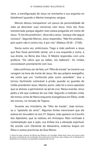 108
Jairo, a transfiguração de Jesus na montanha e sua angústia no
Getsêmani2
,quando o Mestre transpirou sangue.
Marcos deixou transparecer um pouco da personalidade de
João ao descrever suas conversas com Jesus. Uma vez, ficou
transtornado porque alguém mais estava pregando em nome de
Jesus. “E nós lho proibimos”, disse ele a Jesus, “porque não seguia
conosco”. Segundo Marcos, Jesus respondeu: “Não lho proibais…
pois quem não é contra nós, é por nós" (Mateus 26:36 - 27:60).
Numa outra vez, ambiciosos, Tiago e João pediram a Jesus
que lhes fosse permitido sentar, um à sua esquerda e outro, à
sua direita, no Reino dos Céus. O Mestre respondeu com uma
profecia: “Do cálice que eu beber, vós bebereis”. Os irmãos
concordaram prontamente com isso.
João confirmou ser, de fato, um “filho do trovão” ao mostrar sua
coragem na hora da morte de Jesus. No seu próprio evangelho,
ele conta que era “conhecido pelo sumo sacerdote”. Isso o
tornou facilmente vulnerável à prisão quando os guardas de
Caifás prenderam Jesus. Mesmo assim, João foi o único apóstolo
que se atreveu a permanecer ao pé da cruz. Nessa ocasião, Jesus
pediu a ele que cuidasse da sua mãe. Segundo a tradição cristã,
ele tomou conta de Maria enquanto evangelizava em Éfeso, onde
ela morreu, no reinado de Trajano.
Durante seu ministério, de “filho do trovão”, João tornou-
se o “apóstolo do amor”. Algumas fontes mencionam que ele
esteve em Jerusalém no ano 37. Depois, João aparece no Concílio
dos Apóstolos, que se realizou em Antioquia. Mais inclinado à
contemplação que à ação, sua ênfase era a elevação espiritual.
De acordo com Clemente de Alexandria, ordenou bispos em
Éfeso e outras províncias da Ásia Menor.
O SIMBOLISMO MAÇÔNICO
2. Nome do lugar, próximo do Monte das Oliveiras, em Jerusalém. Nesse local, Jesus orou pouco antes
de iniciar o processo de sua crucificação. De acordo com as Escrituras, Jesus chegou com os discípulos no
Getsêmani e os orientou a se assentarem enquanto Ele iria orar.
Entre em nosso Canal no Telegram: t.me/BRASILREVISTAS
 