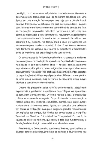 11
prestígio, os construtores adquiriram conhecimentos técnicos e
desenvolveram tecnologias que os tornaram lendários em uma
época em que a magia fazia o papel que hoje tem a ciência, isto é,
buscava transformar a natureza em prol da humanidade. Alguns
construtores eram tidos até mesmo como filhos de deuses. De fato,
as construções promovidas pelo clero (sacerdotes) e pelos reis, bem
como as executadas pelos construtores, resultaram, especialmente
com o desenvolvimento da escrita, em um acúmulo de cultura que,
segundo J. M. Roberts, “se tornou mais e mais efetivamente um
instrumento para mudar o mundo”. E não só em termos técnicos,
mas também em relação aos valores democráticos estabelecidos
entre os membros das organizações de construtores.
Os construtores da Antiguidade admitiam, na categoria, iniciantes
que começavam na condição de aprendizes. Depois de demonstrarem
habilidade e comportamento ético – noções demasiadamente
importantes –, disciplina e outras exigências, esses aprendizes eram
gradualmente “iniciados” nas práticas e nos conhecimentos secretos
da organização trabalhista à qual pertenciam. Não se tratava, porém,
de uma única iniciação, mas de várias. A cada uma delas, novas
técnicas e conceitos eram ensinados.
Depois de passarem pelas tarefas determinadas, adquirirem
experiência e ganharem a confiança dos colegas, os aprendizes
se tornavam Companheiros. O termo retrata o ideal democrático
cultivado no seio da categoria. Os profissionais da construção –
fossem pedreiros, telheiros, escultores, marceneiros, entre outros
–, viam-se e tratavam-se como iguais, um conceito que deixaram
em todas as civilizações nas quais erigiram grandes monumentos:
dos egípcios aos gregos, dos hindus aos construtores da magnífica
Catedral de Chartres. Foi o ideal do “companheiro”, isto é, da
igualdade entre os homens, que levou à tese que fundamentou a
fundação da instituição democrática na Idade Moderna.
Finalmente, o Companheiro tornava-se Mestre, que chefiava os
diversos setores das obras, projetava os edifícios e atuava como juiz
INTRODUÇÃO
Entre em nosso Canal no Telegram: t.me/BRASILREVISTAS
 