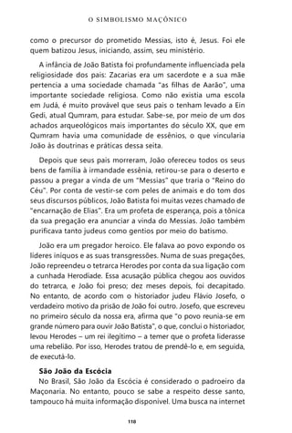 110
como o precursor do prometido Messias, isto é, Jesus. Foi ele
quem batizou Jesus, iniciando, assim, seu ministério.
A infância de João Batista foi profundamente influenciada pela
religiosidade dos pais: Zacarias era um sacerdote e a sua mãe
pertencia a uma sociedade chamada “as filhas de Aarão”, uma
importante sociedade religiosa. Como não existia uma escola
em Judá, é muito provável que seus pais o tenham levado a Ein
Gedi, atual Qumram, para estudar. Sabe-se, por meio de um dos
achados arqueológicos mais importantes do século XX, que em
Qumram havia uma comunidade de essênios, o que vincularia
João às doutrinas e práticas dessa seita.
Depois que seus pais morreram, João ofereceu todos os seus
bens de família à irmandade essênia, retirou-se para o deserto e
passou a pregar a vinda de um “Messias” que traria o “Reino do
Céu”. Por conta de vestir-se com peles de animais e do tom dos
seus discursos públicos, João Batista foi muitas vezes chamado de
“encarnação de Elias”. Era um profeta de esperança, pois a tônica
da sua pregação era anunciar a vinda do Messias. João também
purificava tanto judeus como gentios por meio do batismo.
João era um pregador heroico. Ele falava ao povo expondo os
líderes iníquos e as suas transgressões. Numa de suas pregações,
João repreendeu o tetrarca Herodes por conta da sua ligação com
a cunhada Herodíade. Essa acusação pública chegou aos ouvidos
do tetrarca, e João foi preso; dez meses depois, foi decapitado.
No entanto, de acordo com o historiador judeu Flávio Josefo, o
verdadeiro motivo da prisão de João foi outro. Josefo, que escreveu
no primeiro século da nossa era, afirma que “o povo reunia-se em
grande número para ouvir João Batista”, o que, conclui o historiador,
levou Herodes – um rei ilegítimo – a temer que o profeta liderasse
uma rebelião. Por isso, Herodes tratou de prendê-lo e, em seguida,
de executá-lo.
São João da Escócia
No Brasil, São João da Escócia é considerado o padroeiro da
Maçonaria. No entanto, pouco se sabe a respeito desse santo,
tampouco há muita informação disponível. Uma busca na internet
O SIMBOLISMO MAÇÔNICO
Entre em nosso Canal no Telegram: t.me/BRASILREVISTAS
 