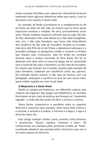 111
revela-se quase infrutífera, pois, apesar de a ferramenta de busca
realmente trazer algumas referências sobre esse santo, o que se
descobre a seu respeito é quase nada.
As camadas de lenda acumularam-se e amalgamaram-se de
tal forma ao redor de São João da Escócia que se torna quase
impossível conhecer a verdade. Ele seria, provavelmente, outro
santo. Muitos tratados maçônicos afirmam que as Lojas não são,
de fato, dedicadas a São João Batista ou a São João Evangelista,
mas, sim, a São João Esmoleiro, que havia sido Grão-Mestre
dos Cavaleiros de São João de Jerusalém, durante as Cruzadas.
João teria sido filho do rei de Chipre e abandonou tudo para ir a
Jerusalém proteger os peregrinos cristãos e socorrer os feridos
que lutavam pelo cristianismo. João foi ferido em combate
diversas vezes e acabou morrendo na Terra Santa. Por ter se
dedicado com tanto afinco à causa da Igreja, ele foi canonizado
com o nome de São João, o Esmoleiro, ou São João de Jerusalém.
Os maçons que lutavam nas Cruzadas, tocados pelo exemplo de
João Esmoleiro, acabaram por escolhê-lo como seu patrono.
No entender desses maçons, é São João da Escócia, com sua
abnegação, dedicação e sacrifício em prol de uma causa maior,
quem melhor espelha seu mais fundo ideal.
A Maçonaria e o Santo Graal
Desde os tempos pré-históricos, em diferentes culturas, dos
indianos aos egípcios, dos gregos aos babilônicos, os iniciados
iluminavam-se por meio de práticas que levavam ao “casamento
sagrado”, à união dos dois polos da alma: a anima e o animus.
Dessa forma, conquista-se o equilíbrio entre os aspectos
feminino e masculino (por exemplo, entre nosso lado criativo e
o racional, o sensível e o prático, o intuitivo e o lógico, o ego e a
alma) de todos nós.
Essa antiga tradição instilou numa corrente cristã primitiva,
o gnosticismo. “Gnose” significa “conhecer a Deus”. Tal
conhecimento era chamado pelos primeiros cristãos de “Sofia”,
a profunda sabedoria que permeia todo o Universo e que vem a
ser outro aspecto do feminino.
ALGUNS SÍMBOLOS E RITUAIS MAÇÔNICOS
Entre em nosso Canal no Telegram: t.me/BRASILREVISTAS
 
