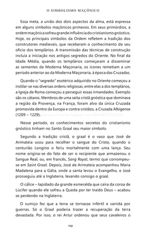 112
Essa meta, a união dos dois aspectos da alma, está expressa
em alguns símbolos maçônicos primevos. Em seus primórdios, a
ordemmaçônicasofreugrandeinfluênciadocristianismognóstico.
Hoje, os principais símbolos da Ordem refletem a tradição dos
construtores medievais, que receberam o conhecimento do seu
ofício dos templários. A transmissão das técnicas de construção
incluía a iniciação nos antigos segredos do Oriente. No final da
Idade Média, quando os templários começaram a disseminar
as sementes da Moderna Maçonaria, os ícones remetiam a um
período anterior ao da Moderna Maçonaria, à época das Cruzadas.
Quando o “segredo” esotérico adquirido no Oriente começou a
instilar-se nas diversas ordens religiosas, entre elas a dos templários,
a Igreja de Roma começou a perseguir essas irmandades. Exemplo
são os cátaros. Membros de uma seita cristã gnóstica que dominava
a região da Provença, na França, foram alvo da única Cruzada
promovida dentro da Europa e contra cristãos, a Cruzada Albigense
(1209 – 1229).
Nesse período, os conhecimentos secretos do cristianismo
gnóstico tinham no Santo Graal seu maior símbolo.
Segundo a tradição cristã, o graal é o vaso que José de
Arimateia usou para recolher o sangue do Cristo, quando o
centurião Longino o feriu mortalmente com uma lança. Seu
nome origina-se do fato de ser o recipiente que armazenou o
Sangue Real, ou, em francês, Sang Royal, termo que corrompeu-
se em Saint Graal. Depois, José de Arimateia acompanhou Maria
Madalena para a Gália, onde a santa levou o Evangelho, e José
prosseguiu até a Inglaterra, levando consigo o graal.
O cálice – lapidado da grande esmeralda que caíra da coroa de
Lúcifer quando ele sofreu a Queda por ter traído Deus – acabou
se perdendo na Inglaterra.
O sumiço fez que a terra se tornasse infértil e varrida por
guerras. Só o Graal poderia trazer a recuperação da terra
devastada. Por isso, o rei Artur ordenou que seus cavaleiros o
O SIMBOLISMO MAÇÔNICO
Entre em nosso Canal no Telegram: t.me/BRASILREVISTAS
 