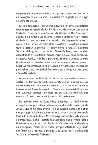 113
resgatassem. A procura simboliza o processo humano na busca
da evolução da consciência – o casamento sagrado entre o ego
e a alma da pessoa.
O Graal só podia ser recuperado quando um cavaleiro perfeito
encontrasse o castelo do Rei Ferido – ou, de acordo com outras
tradições, como na ópera Parsival, de Wagner, o Rei Pescador, o
guardião do Graal e ao mesmo tempo o próprio Artur Ferido,
símbolo do ser humano machucado pela separação entre o
ego e o Eu. Depois de encontrar o castelo, o cavaleiro deveria
fazer a pergunta correta: “A quem serve o Graal?”. Segundo
Thomas Malory, autor do clássico Morte de Artur, quem acabou
encontrando o Graal foi Sir Percival. Da primeira vez que encontrou
o castelo, Percival não fez a pergunta. Só muito depois, quando
já estava maduro, ele foi capaz de fazer a pergunta e recuperar o
Graal. Apenas Percival tinha a pureza e a humildade necessárias
para achar o castelo do Rei Ferido e fazer a pergunta que curou
a Terra Devastada.
Ao reescrever as histórias de Artur, incorporando elementos
cristãos, os trovadores medievais transformaram o cálice de José
de Arimatéia num símbolo do feminino. Os trovadores franceses
foram muito influenciados pelos cátaros, a seita cristã da Provença,
que cultivava práticas religiosas do cristianismo oriental, que
remetem à união dos princípios masculino e feminino.
De acordo com os Evangelhos Gnósticos, o feminino foi
exemplificado por Maria Madalena, a discípula preferida de
Jesus, a quem ele mais amava – o que causou ciúme nos outros
discípulos, principalmente, em Pedro, e gerou rumores de que ela
teria sido esposa de Jesus. Nos textos gnósticos, Maria Madalena
é comparada a Sofia – a profunda sabedoria que permeia todo o
Universo, outro aspecto do feminino. De fato, Maria Madalena,
na iconografia medieval, é quase sempre retratada segurando
um cálice, ou Graal, razão pela qual, às vezes, ela é chamada de
“A Dama do Vaso de Alabastro”.
ALGUNS SÍMBOLOS E RITUAIS MAÇÔNICOS
Entre em nosso Canal no Telegram: t.me/BRASILREVISTAS
 