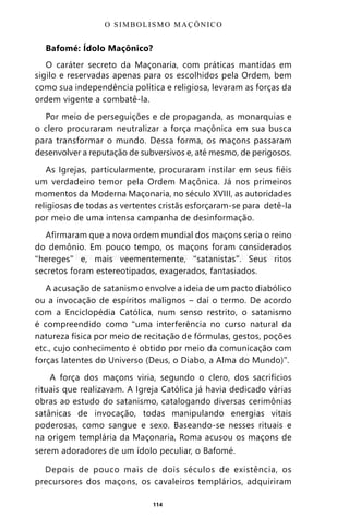 114
Bafomé: Ídolo Maçônico?
O caráter secreto da Maçonaria, com práticas mantidas em
sigilo e reservadas apenas para os escolhidos pela Ordem, bem
como sua independência política e religiosa, levaram as forças da
ordem vigente a combatê-la.
Por meio de perseguições e de propaganda, as monarquias e
o clero procuraram neutralizar a força maçônica em sua busca
para transformar o mundo. Dessa forma, os maçons passaram
desenvolver a reputação de subversivos e, até mesmo, de perigosos.
As Igrejas, particularmente, procuraram instilar em seus fiéis
um verdadeiro temor pela Ordem Maçônica. Já nos primeiros
momentos da Moderna Maçonaria, no século XVIII, as autoridades
religiosas de todas as vertentes cristãs esforçaram-se para detê-la
por meio de uma intensa campanha de desinformação.
Afirmaram que a nova ordem mundial dos maçons seria o reino
do demônio. Em pouco tempo, os maçons foram considerados
“hereges” e, mais veementemente, “satanistas”. Seus ritos
secretos foram estereotipados, exagerados, fantasiados.
A acusação de satanismo envolve a ideia de um pacto diabólico
ou a invocação de espíritos malignos – daí o termo. De acordo
com a Enciclopédia Católica, num senso restrito, o satanismo
é compreendido como “uma interferência no curso natural da
natureza física por meio de recitação de fórmulas, gestos, poções
etc., cujo conhecimento é obtido por meio da comunicação com
forças latentes do Universo (Deus, o Diabo, a Alma do Mundo)”.
A força dos maçons viria, segundo o clero, dos sacrifícios
rituais que realizavam. A Igreja Católica já havia dedicado várias
obras ao estudo do satanismo, catalogando diversas cerimônias
satânicas de invocação, todas manipulando energias vitais
poderosas, como sangue e sexo. Baseando-se nesses rituais e
na origem templária da Maçonaria, Roma acusou os maçons de
serem adoradores de um ídolo peculiar, o Bafomé.
Depois de pouco mais de dois séculos de existência, os
precursores dos maçons, os cavaleiros templários, adquiriram
O SIMBOLISMO MAÇÔNICO
Entre em nosso Canal no Telegram: t.me/BRASILREVISTAS
 