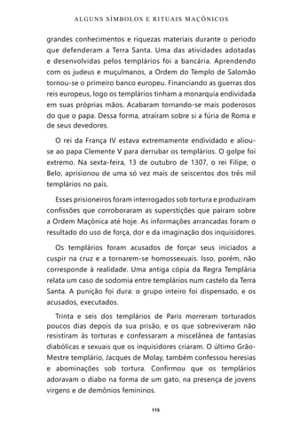 115
grandes conhecimentos e riquezas materiais durante o período
que defenderam a Terra Santa. Uma das atividades adotadas
e desenvolvidas pelos templários foi a bancária. Aprendendo
com os judeus e muçulmanos, a Ordem do Templo de Salomão
tornou-se o primeiro banco europeu. Financiando as guerras dos
reis europeus, logo os templários tinham a monarquia endividada
em suas próprias mãos. Acabaram tornando-se mais poderosos
do que o papa. Dessa forma, atraíram sobre si a fúria de Roma e
de seus devedores.
O rei da França IV estava extremamente endividado e aliou-
se ao papa Clemente V para derrubar os templários. O golpe foi
extremo. Na sexta-feira, 13 de outubro de 1307, o rei Filipe, o
Belo, aprisionou de uma só vez mais de seiscentos dos três mil
templários no país.
Esses prisioneiros foram interrogados sob tortura e produziram
confissões que corroboraram as superstições que pairam sobre
a Ordem Maçônica até hoje. As informações arrancadas foram o
resultado do uso de força, dor e da imaginação dos inquisidores.
Os templários foram acusados de forçar seus iniciados a
cuspir na cruz e a tornarem-se homossexuais. Isso, porém, não
corresponde à realidade. Uma antiga cópia da Regra Templária
relata um caso de sodomia entre templários num castelo da Terra
Santa. A punição foi dura: o grupo inteiro foi dispensado, e os
acusados, executados.
Trinta e seis dos templários de Paris morreram torturados
poucos dias depois da sua prisão, e os que sobreviveram não
resistiram às torturas e confessaram a miscelânea de fantasias
diabólicas e sexuais que os inquisidores criaram. O último Grão-
Mestre templário, Jacques de Molay, também confessou heresias
e abominações sob tortura. Confirmou que os templários
adoravam o diabo na forma de um gato, na presença de jovens
virgens e de demônios femininos.
ALGUNS SÍMBOLOS E RITUAIS MAÇÔNICOS
Entre em nosso Canal no Telegram: t.me/BRASILREVISTAS
 