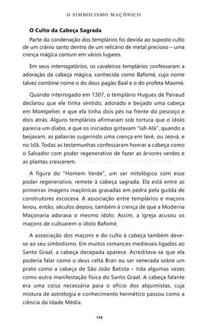 116
O Culto da Cabeça Sagrada
Parte da condenação dos templários foi devida ao suposto culto
de um crânio santo dentro de um relicário de metal precioso – uma
crença mágica comum em vários lugares.
Em seus interrogatórios, os cavaleiros templários confessaram a
adoração da cabeça mágica, conhecida como Bafomé, cujo nome
talvez combine nome o do deus pagão Baal e o do profeta Maomé.
Quando interrogado em 1307, o templário Hugues de Pairaud
declarou que ele tinha sentido, adorado e beijado uma cabeça
em Montpelier, e que ela tinha dois pés na frente do pescoço e
dois atrás. Alguns templários afirmaram sob tortura que o ídolo
parecia um diabo, e que os iniciados gritavam “Iah Alá”, quando a
beijavam, as palavras sugerindo uma crença em Iavé, ou Jeová, e
no Islã. Todas as testemunhas confessaram honrar a cabeça como
o Salvador com poder regenerativo de fazer as árvores verdes e
as plantas crescerem.
A figura do “Homem Verde”, um ser mitológico com esse
poder regenerativo, remete à cabeça sagrada. Ela está entre as
primeiras imagens maçônicas gravadas em pedra pela guilda de
construtores escocesa. A associação entre templários e maçons
levou, então, séculos depois, também à crença de que a Moderna
Maçonaria adorava o mesmo ídolo. Assim, a Igreja acusou os
maçons de cultuarem o ídolo Bafomé.
A associação dos maçons e do culto à cabeça também deve-
se ao seu simbolismo. Em muitos romances medievais ligados ao
Santo Graal, a cabeça decepada aparece. Acreditava-se que ela
poderia falar como o deus celta Bran ou ser venerada sobre um
prato como a cabeça de São João Batista – tida algumas vezes
como outra manifestação física do Santo Graal. A cabeça falante
era uma coisa necessária para o ofício dos alquimistas, cuja
mistura de astrologia e conhecimento hermético passou como a
ciência da Idade Média.
O SIMBOLISMO MAÇÔNICO
Entre em nosso Canal no Telegram: t.me/BRASILREVISTAS
 