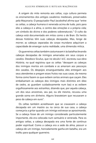 117
A origem do mito remonta aos celtas, cuja cultura permeia
os ensinamentos dos antigos cavaleiros medievais, preservados
pela Maçonaria. O pesquisador Paul Jacobsthal afirma que “entre
os celtas, a cabeça humana é venerada acima de tudo, pois para
eles a cabeça é a alma, o centro das emoções e a própria vida;
um símbolo do divino e dos poderes sobrenaturais.” O culto da
cabeça está documentado em mitos como o de Bran. Os heróis
dessas histórias têm suas cabeças decepadas. Mas, longe de
morrer, as cabeças separadas do corpo mundano adquiriam a
capacidade de enxergar outra realidade, uma dimensão mítica.
Os guerreiros celtas também costumavam ir às batalhas levando
cabeças decepadas de inimigos amarradas em seus corpos e
cavalos. Deodoco Siculus, que no século I d.C. escreveu sua obra
História, na qual registrou que os celtas “decepam as cabeças
dos inimigos mortos em combate e as amarram aos pescoços
dos cavalos. Os despojos ensanguentados eles entregam aos
seus atendentes e pregam esses frutos nas suas casas, da mesma
forma como fazem os que exibem certos animais que caçam. Eles
embalsamam as cabeças dos inimigos mais distintos em óleo
de cedro, as guardam cuidadosamente num baú e as exibem
orgulhosamente aos estranhos, dizendo que, por aquela cabeça,
um dos seus ancestrais, seu pai, ou ele mesmo, recusou uma
grande soma em dinheiro. Alguns bravateiam que recusaram o
peso da cabeça em ouro”.
Os celtas também acreditavam que se cravassem a cabeça
decepada em um mastro ou na cerca de sua casa, a cabeça
começaria a gritar quando um inimigo estivesse se aproximando.
Se a cabeça fosse de um inimigo considerado particularmente
importante, ela era colocada num santuário e venerada. Para os
antigos celtas, a cabeça decepada era uma fonte de contínuo
poder espiritual. Como a cabeça era a sede da alma, possuir a
cabeça de um inimigo, honradamente ganha em batalha, era um
troféu para qualquer guerreiro.
ALGUNS SÍMBOLOS E RITUAIS MAÇÔNICOS
Entre em nosso Canal no Telegram: t.me/BRASILREVISTAS
 