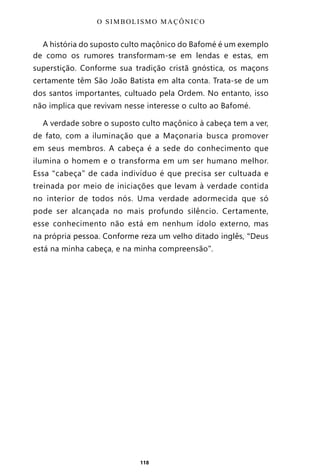 118
A história do suposto culto maçônico do Bafomé é um exemplo
de como os rumores transformam-se em lendas e estas, em
superstição. Conforme sua tradição cristã gnóstica, os maçons
certamente têm São João Batista em alta conta. Trata-se de um
dos santos importantes, cultuado pela Ordem. No entanto, isso
não implica que revivam nesse interesse o culto ao Bafomé.
A verdade sobre o suposto culto maçônico à cabeça tem a ver,
de fato, com a iluminação que a Maçonaria busca promover
em seus membros. A cabeça é a sede do conhecimento que
ilumina o homem e o transforma em um ser humano melhor.
Essa “cabeça” de cada indivíduo é que precisa ser cultuada e
treinada por meio de iniciações que levam à verdade contida
no interior de todos nós. Uma verdade adormecida que só
pode ser alcançada no mais profundo silêncio. Certamente,
esse conhecimento não está em nenhum ídolo externo, mas
na própria pessoa. Conforme reza um velho ditado inglês, “Deus
está na minha cabeça, e na minha compreensão”.
O SIMBOLISMO MAÇÔNICO
Entre em nosso Canal no Telegram: t.me/BRASILREVISTAS
 