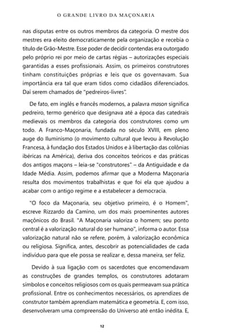 12
nas disputas entre os outros membros da categoria. O mestre dos
mestres era eleito democraticamente pela organização e recebia o
título de Grão-Mestre. Esse poder de decidir contendas era outorgado
pelo próprio rei por meio de cartas régias – autorizações especiais
garantidas a esses profissionais. Assim, os primeiros construtores
tinham constituições próprias e leis que os governavam. Sua
importância era tal que eram tidos como cidadãos diferenciados.
Daí serem chamados de “pedreiros-livres”.
De fato, em inglês e francês modernos, a palavra mason significa
pedreiro, termo genérico que designava até a época das catedrais
medievais os membros da categoria dos construtores como um
todo. A Franco-Maçonaria, fundada no século XVIII, em pleno
auge do Iluminismo (o movimento cultural que levou à Revolução
Francesa, à fundação dos Estados Unidos e à libertação das colônias
ibéricas na América), deriva dos conceitos teóricos e das práticas
dos antigos maçons – leia-se “construtores” – da Antiguidade e da
Idade Média. Assim, podemos afirmar que a Moderna Maçonaria
resulta dos movimentos trabalhistas e que foi ela que ajudou a
acabar com o antigo regime e a estabelecer a democracia.
“O foco da Maçonaria, seu objetivo primeiro, é o Homem”,
escreve Rizzardo da Camino, um dos mais proeminentes autores
maçônicos do Brasil. “A Maçonaria valoriza o homem; seu ponto
central é a valorização natural do ser humano”, informa o autor. Essa
valorização natural não se refere, porém, à valorização econômica
ou religiosa. Significa, antes, descobrir as potencialidades de cada
indivíduo para que ele possa se realizar e, dessa maneira, ser feliz.
Devido à sua ligação com os sacerdotes que encomendavam
as construções de grandes templos, os construtores adotaram
símbolos e conceitos religiosos com os quais permeavam sua prática
profissional. Entre os conhecimentos necessários, os aprendizes de
construtor também aprendiam matemática e geometria. E, com isso,
desenvolveram uma compreensão do Universo até então inédita. E,
O GRANDE LIVRO DA MAÇONARIA
Entre em nosso Canal no Telegram: t.me/BRASILREVISTAS
 