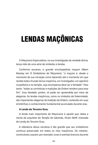 121
LENDAS MAÇÔNICAS
A Maçonaria Especulativa, na sua investigação da verdade divina,
lança mão de uma série de símbolos e lendas.
Conforme escreveu o grande enciclopedista maçom Albert
Mackey em O Simbolismo da Maçonaria, “o maçom é, desde o
momento de sua iniciação como Aprendiz até o momento em que
recebe toda a fruição da luz maçônica, um investigador, um operário
na pedreira e no templo, cuja recompensa deve ser a Verdade”. Para
tanto, “todas as cerimônias e tradições da Ordem tendem para esse
fim”. Essa Verdade, porém, só pode ser apreendida por meio de
alegorias. As lendas maçônicas, como os símbolos da fraternidade,
são importantes alegorias da tradição da Ordem, contendo em suas
entrelinhas o conhecimento fundamental acumulado durante eras.
A Lenda do Terceiro Grau
A lenda mais importante da Maçonaria é aquela que relata a
morte do arquiteto do Templo de Salomão, Hiram Abiff, chamada
de Lenda do Terceiro Grau.
A relevância dessa narrativa é tão grande que seu simbolismo
continua preservado em todos os ritos maçônicos. Os mestres-
construtores usavam, por exemplo, luvas e aventais brancos durante
Entre em nosso Canal no Telegram: t.me/BRASILREVISTAS
 