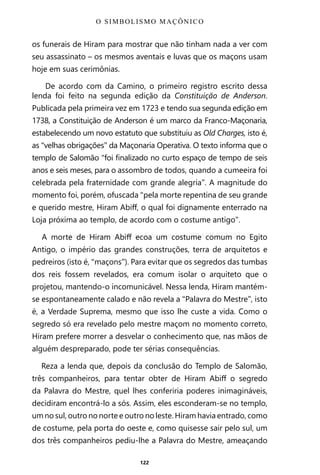 122
os funerais de Hiram para mostrar que não tinham nada a ver com
seu assassinato – os mesmos aventais e luvas que os maçons usam
hoje em suas cerimônias.
De acordo com da Camino, o primeiro registro escrito dessa
lenda foi feito na segunda edição da Constituição de Anderson.
Publicada pela primeira vez em 1723 e tendo sua segunda edição em
1738, a Constituição de Anderson é um marco da Franco-Maçonaria,
estabelecendo um novo estatuto que substituiu as Old Charges, isto é,
as “velhas obrigações” da Maçonaria Operativa. O texto informa que o
templo de Salomão “foi finalizado no curto espaço de tempo de seis
anos e seis meses, para o assombro de todos, quando a cumeeira foi
celebrada pela fraternidade com grande alegria”. A magnitude do
momento foi, porém, ofuscada “pela morte repentina de seu grande
e querido mestre, Hiram Abiff, o qual foi dignamente enterrado na
Loja próxima ao templo, de acordo com o costume antigo”.
A morte de Hiram Abiff ecoa um costume comum no Egito
Antigo, o império das grandes construções, terra de arquitetos e
pedreiros (isto é, “maçons”). Para evitar que os segredos das tumbas
dos reis fossem revelados, era comum isolar o arquiteto que o
projetou, mantendo-o incomunicável. Nessa lenda, Hiram mantém-
se espontaneamente calado e não revela a “Palavra do Mestre”, isto
é, a Verdade Suprema, mesmo que isso lhe custe a vida. Como o
segredo só era revelado pelo mestre maçom no momento correto,
Hiram prefere morrer a desvelar o conhecimento que, nas mãos de
alguém despreparado, pode ter sérias consequências.
Reza a lenda que, depois da conclusão do Templo de Salomão,
três companheiros, para tentar obter de Hiram Abiff o segredo
da Palavra do Mestre, quel lhes conferiria poderes inimagináveis,
decidiram encontrá-lo a sós. Assim, eles esconderam-se no templo,
um no sul, outro no norte e outro no leste. Hiram havia entrado, como
de costume, pela porta do oeste e, como quisesse sair pelo sul, um
dos três companheiros pediu-lhe a Palavra do Mestre, ameaçando
O SIMBOLISMO MAÇÔNICO
Entre em nosso Canal no Telegram: t.me/BRASILREVISTAS
 